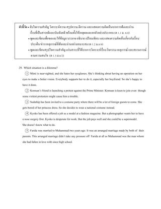 ตัวชี้วัด  จับใจควำมสำคัญ วิเครำะห์ควำม สรุปควำม ตีควำม และแสดงควำมคิดเห็นจำกกำรฟังและอ่ำน
เรื่องที่เป็นสำรคดีและบันเทิงคดี พร้อมทั้งให้เหตุผลและยกตัวอย่ำงประกอบ (ต 1.1 ม. 6/4)
 พูดและเขียนเพื่อขอและให้ข้อมูล บรรยำย อธิบำย เปรียบเทียบ และแสดงควำมคิดเห็นเกี่ยวกับเรื่อง/
ประเด็น/ข่ำว/เหตุกำรณ์ที่ฟังและอ่ำนอย่ำงเหมำะสม (ต 1.2 ม.6/4)
 พูดและเขียนสรุปใจควำมสำคัญ แก่นสำระที่ได้จำกกำรวิเครำะห์เรื่อง กิจกรรม เหตุกำรณ์ และสถำนกำรณ์
ตำมควำมสนใจ (ต 1.3 ม.6/2)
29. Which situation is a dilemma?
1 Mimi is near-sighted, and she hates her eyeglasses. She’s thinking about having an operation on her
eyes to make a better vision. Everybody supports her to do it, especially her boyfriend. So she’s happy to
have it done.
2 Komsan’s friend is launching a protest against the Prime Minister. Komsan is keen to join even though
some violent protesters might cause him a trouble.
3 Sudathip has been invited to a costume party where there will be a lot of foreign guests to come. She
gets bored of her princess dress. So she decides to wear a national costume instead.
4 Kyoko has been offered a job as a model at a fashion magazine. But a photographer wants her to have
a nose surgery first. Kyoko is desperate for work. But the job pays well and she could be a supermodel.
She doesn’t know what to do.
5 Farida was married to Muhammad two years ago. It was an arranged marriage made by both of their
parents. This arranged marriage didn’t take any pressure off Farida at all as Muhammad was the man whom
she had fallen in love with since high school.
 