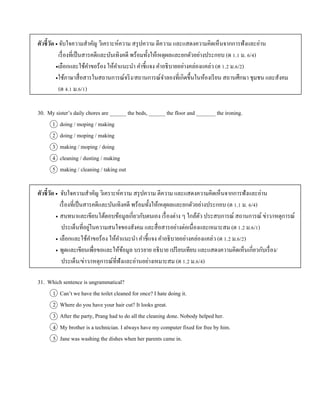 ตัวชี้วัด  จับใจควำมสำคัญ วิเครำะห์ควำม สรุปควำม ตีควำม และแสดงควำมคิดเห็นจำกกำรฟังและอ่ำน
เรื่องที่เป็นสำรคดีและบันเทิงคดี พร้อมทั้งให้เหตุผลและยกตัวอย่ำงประกอบ (ต 1.1 ม. 6/4)
เลือกและใช้คำขอร้อง ให้คำแนะนำ คำชี้แจง คำอธิบำยอย่ำงคล่องแคล่ว (ต 1.2 ม.6/2)
ใช้ภำษำสื่อสำรในสถำนกำรณ์จริง/สถำนกำรณ์จำลองที่เกิดขึ้นในห้องเรียน สถำนศึกษำ ชุมชน และสังคม
(ต 4.1 ม.6/1)
30. My sister’s daily chores are ______ the beds, ______ the floor and _______ the ironing.
1 doing / moping / making
2 doing / moping / making
3 making / moping / doing
4 cleaning / dusting / making
5 making / cleaning / taking out
ตัวชี้วัด  จับใจควำมสำคัญ วิเครำะห์ควำม สรุปควำม ตีควำม และแสดงควำมคิดเห็นจำกกำรฟังและอ่ำน
เรื่องที่เป็นสำรคดีและบันเทิงคดี พร้อมทั้งให้เหตุผลและยกตัวอย่ำงประกอบ (ต 1.1 ม. 6/4)
 สนทนำและเขียนโต้ตอบข้อมูลเกี่ยวกับตนเอง เรื่องต่ำง ๆ ใกล้ตัว ประสบกำรณ์ สถำนกำรณ์ ข่ำว/เหตุกำรณ์
ประเด็นที่อยู่ในควำมสนใจของสังคม และสื่อสำรอย่ำงต่อเนื่องและเหมำะสม (ต 1.2 ม.6/1)
 เลือกและใช้คำขอร้อง ให้คำแนะนำ คำชี้แจง คำอธิบำยอย่ำงคล่องแคล่ว (ต 1.2 ม.6/2)
 พูดและเขียนเพื่อขอและให้ข้อมูล บรรยำย อธิบำย เปรียบเทียบ และแสดงควำมคิดเห็นเกี่ยวกับเรื่อง/
ประเด็น/ข่ำว/เหตุกำรณ์ที่ฟังและอ่ำนอย่ำงเหมำะสม (ต 1.2 ม.6/4)
31. Which sentence is ungrammatical?
1 Can’t we have the toilet cleaned for once? I hate doing it.
2 Where do you have your hair cut? It looks great.
3 After the party, Prang had to do all the cleaning done. Nobody helped her.
4 My brother is a technician. I always have my computer fixed for free by him.
5 Jane was washing the dishes when her parents came in.
 