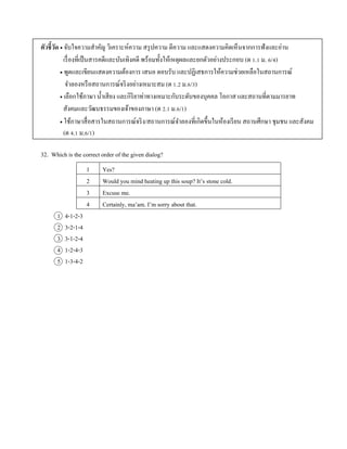 ตัวชี้วัด  จับใจควำมสำคัญ วิเครำะห์ควำม สรุปควำม ตีควำม และแสดงควำมคิดเห็นจำกกำรฟังและอ่ำน
เรื่องที่เป็นสำรคดีและบันเทิงคดี พร้อมทั้งให้เหตุผลและยกตัวอย่ำงประกอบ (ต 1.1 ม. 6/4)
 พูดและเขียนแสดงควำมต้องกำร เสนอ ตอบรับ และปฏิเสธกำรให้ควำมช่วยเหลือในสถำนกำรณ์
จำลองหรือสถำนกำรณ์จริงอย่ำงเหมำะสม (ต 1.2 ม.6/3)
 เลือกใช้ภำษำ น้ำเสียง และกิริยำท่ำทำงเหมำะกับระดับของบุคคล โอกำส และสถำนที่ตำมมำรยำท
สังคมและวัฒนธรรมของเจ้ำของภำษำ (ต 2.1 ม.6/1)
 ใช้ภำษำสื่อสำรในสถำนกำรณ์จริง/สถำนกำรณ์จำลองที่เกิดขึ้นในห้องเรียน สถำนศึกษำ ชุมชน และสังคม
(ต 4.1 ม.6/1)
32. Which is the correct order of the given dialog?
1 Yes?
2 Would you mind heating up this soup? It’s stone cold.
3 Excuse me.
4 Certainly, ma’am. I’m sorry about that.
1 4-1-2-3
2 3-2-1-4
3 3-1-2-4
4 1-2-4-3
5 1-3-4-2
 