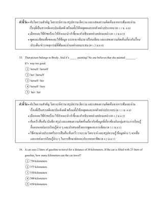 ตัวชี้วัด  จับใจควำมสำคัญ วิเครำะห์ควำม สรุปควำม ตีควำม และแสดงควำมคิดเห็นจำกกำรฟังและอ่ำน
เรื่องที่เป็นสำรคดีและบันเทิงคดี พร้อมทั้งให้เหตุผลและยกตัวอย่ำงประกอบ (ต 1.1 ม. 6/4)
 เลือกและใช้คำขอร้อง ให้คำแนะนำ คำชี้แจง คำอธิบำยอย่ำงคล่องแคล่ว (ต 1.2 ม.6/2)
 พูดและเขียนเพื่อขอและให้ข้อมูล บรรยำย อธิบำย เปรียบเทียบ และแสดงควำมคิดเห็นเกี่ยวกับเรื่อง/
ประเด็น/ข่ำว/เหตุกำรณ์ที่ฟังและอ่ำนอย่ำงเหมำะสม (ต 1.2 ม.6/4)
33. That picture belongs to Brody. And it’s _____ painting! No one believes that she painted _______ .
It’s way too good.
1 herself / herself
2 her / herself
3 herself / her
4 herself / hers
5 her / her
ตัวชี้วัด  จับใจควำมสำคัญ วิเครำะห์ควำม สรุปควำม ตีควำม และแสดงควำมคิดเห็นจำกกำรฟังและอ่ำน
เรื่องที่เป็นสำรคดีและบันเทิงคดี พร้อมทั้งให้เหตุผลและยกตัวอย่ำงประกอบ (ต 1.1 ม. 6/4)
 เลือกและใช้คำขอร้อง ให้คำแนะนำ คำชี้แจง คำอธิบำยอย่ำงคล่องแคล่ว (ต 1.2 ม.6/2)
 ค้นคว้ำ/สืบค้น บันทึก สรุป และแสดงควำมคิดเห็นเกี่ยวกับข้อมูลที่เกี่ยวข้องกับกลุ่มสำระกำรเรียนรู้
อื่นจำกแหล่งกำรเรียนรู้ต่ำง ๆ และนำเสนอด้วยกำรพูดและกำรเขียน (ต 3.1 ม.6/1)
 ใช้ภำษำต่ำงประเทศในกำรสืบค้น/ค้นคว้ำ รวบรวม วิเครำะห์ และสรุปควำมรู้/ข้อมูลต่ำง ๆ จำกสื่อ
และแหล่งกำรเรียนรู้ต่ำง ๆ ในกำรศึกษำต่อและประกอบอำชีพ (ต 4.2 ม.6/1)
34. A car uses 2 liters of gasoline to travel for a distance of 30 kilometers. If the car is filled with 25 liters of
gasoline, how many kilometers can the car travel?
1 750 kilometers
2 375 kilometers
3 530 kilometers
4 500 kilometers
5 650 kilometers
 