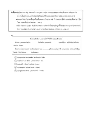 ตัวชี้วัด  จับใจควำมสำคัญ วิเครำะห์ควำม สรุปควำม ตีควำม และแสดงควำมคิดเห็นจำกกำรฟังและอ่ำน
เรื่องที่เป็นสำรคดีและบันเทิงคดี พร้อมทั้งให้เหตุผลและยกตัวอย่ำงประกอบ (ต 1.1 ม. 6/4)
 พูดและเขียนนำเสนอข้อมูลเกี่ยวกับตนเอง ประสบกำรณ์ ข่ำว/เหตุกำรณ์ เรื่องและประเด็นต่ำง ๆ ที่อยู่
ในควำมสนใจของสังคม (ต 1.3 ม.6/1)
 ค้นคว้ำ/สืบค้น บันทึก สรุป และแสดงควำมคิดเห็นเกี่ยวกับข้อมูลที่เกี่ยวข้องกับกลุ่มสำระกำรเรียนรู้
อื่นจำกแหล่งกำรเรียนรู้ต่ำง ๆ และนำเสนอด้วยกำรพูดและกำรเขียน (ต 3.1 ม.6/1)
39.
Garcia Color LaserJet CP 1501 Series Printer
Create customer-facing _________ including postcards, ________, pamphlets with Garcia Color
LaserJet Printer.
Print your documents in vibrant color and ________ photo quality with our printer, print cartridges,
Garcia ColorSphere ______ and papers.
1 equipments / notebooks / well-made / inks
2 supplies / CD-ROM / professional / inks
3 materials / fliers / realistic / toners
4 accessories / letters / vivid / toners
5 equipments / fliers / professional / toners
 