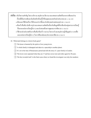 ตัวชี้วัด  จับใจควำมสำคัญ วิเครำะห์ควำม สรุปควำม ตีควำม และแสดงควำมคิดเห็นจำกกำรฟังและอ่ำน
เรื่องที่เป็นสำรคดีและบันเทิงคดี พร้อมทั้งให้เหตุผลและยกตัวอย่ำงประกอบ (ต 1.1 ม. 6/4)
 เลือกและใช้คำขอร้อง ให้คำแนะนำ คำชี้แจง คำอธิบำยอย่ำงคล่องแคล่ว (ต 1.2 ม.6/2)
 ค้นคว้ำ/สืบค้น บันทึก สรุป และแสดงควำมคิดเห็นเกี่ยวกับข้อมูลที่เกี่ยวข้องกับกลุ่มสำระกำรเรียนรู้
อื่นจำกแหล่งกำรเรียนรู้ต่ำง ๆ และนำเสนอด้วยกำรพูดและกำรเขียน (ต 3.1 ม.6/1)
 ใช้ภำษำต่ำงประเทศในกำรสืบค้น/ค้นคว้ำ รวบรวม วิเครำะห์ และสรุปควำมรู้/ข้อมูลต่ำง ๆ จำกสื่อ
และแหล่งกำรเรียนรู้ต่ำง ๆ ในกำรศึกษำต่อและประกอบอำชีพ (ต 4.2 ม.6/1)
42. Which plot belongs to a horror book genre?
1 The house is haunted by the spirits of two young lovers.
2 A whole family is kidnapped and taken in a spaceship to another planet.
3 It’s set in the time of Renaissance period and tells the story of a poor family in London.
4 The lovers were separated when they are 17 and have never met each other again for 20 years.
5 The fact revealed itself in the final scene where we found the investigator was truly the murderer.
 