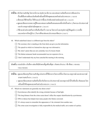 ตัวชี้วัด  จับใจควำมสำคัญ วิเครำะห์ควำม สรุปควำม ตีควำม และแสดงควำมคิดเห็นจำกกำรฟังและอ่ำน
เรื่องที่เป็นสำรคดีและบันเทิงคดี พร้อมทั้งให้เหตุผลและยกตัวอย่ำงประกอบ (ต 1.1 ม.6/4)
 เลือกและใช้คำขอร้อง ให้คำแนะนำ คำชี้แจง คำอธิบำยอย่ำงคล่องแคล่ว (ต 1.2 ม.6/2)
 พูดและเขียนบรรยำยควำมรู้สึกและแสดงควำมคิดเห็นของตนเองเกี่ยวกับเรื่องต่ำง ๆ กิจกรรม ประสบกำรณ์
และข่ำว/เหตุกำรณ์อย่ำงมีเหตุผล (ต 1.2 ม.6/5)
 ใช้ภำษำต่ำงประเทศในกำรสืบค้น/ค้นคว้ำ รวบรวม วิเครำะห์ และสรุปควำมรู้/ข้อมูลต่ำง ๆ จำกสื่อ
และแหล่งกำรเรียนรู้ต่ำง ๆ ในกำรศึกษำต่อและประกอบอำชีพ (ต 4.2 ม.6/1)
46. Which underlined clause is a different type from the others?
1 The secretary who is standing at the front desk can give you the information.
2 The speech to which we listened two days ago was informative.
3 My sister’s purse that you saw yesterday was of a luxury brand.
4 The Italian restaurant Sarah recommended was too expensive for us.
5 I don’t understand why my boss canceled the meeting in the morning.
ส่วนที่ 2: แบบปรนัย 4 ตัวเลือก แต่ละข้อมีคำตอบที่ถูกต้องที่สุด 2 คำตอบ จำนวน 3 ข้อ ข้อละ 1 คะแนน
รวม 6 คะแนน
ตัวชี้วัด  พูดและเขียนสรุปใจควำมสำคัญ แก่นสำระที่ได้จำกกำรวิเครำะห์เรื่อง กิจกรรม เหตุกำรณ์ และสถำนกำรณ์
ตำมควำมสนใจ (ต 1.3 ม.6/2)
 พูดและเขียนแสดงควำมคิดเห็นเกี่ยวกับกิจกรรม ประสบกำรณ์ และเหตุกำรณ์ ทั้งในท้องถิ่น สังคมและโลก
พร้อมทั้งให้เหตุผลและยกตัวอย่ำงประกอบ (ต 1.3 ม.6/3)
47. Which two statements are generally true about crime?
1 Eyewitnesses often identify the wrong criminals because of bad light.
2 The long distance from the crime scene doesn’t affect the suspect identification by eyewitnesses.
3 DNA evidence has helped clear many people who falsely convicted.
4 It’s always easier to remember the appearance of the criminals from another race.
5 The crime scene investigation is fully responsible by the medical staffs, not a matter of a police.
 