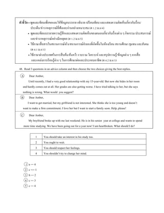ตัวชี้วัด  พูดและเขียนเพื่อขอและให้ข้อมูลบรรยำย อธิบำย เปรียบเทียบ และแสดงควำมคิดเห็นเกี่ยวกับเรื่อง/
ประเด็น/ข่ำว/เหตุกำรณ์ที่ฟังและอ่ำนอย่ำงเหมำะสม (ต 1.2 ม.6/4)
 พูดและเขียนบรรยำยควำมรู้สึกและแสดงควำมคิดเห็นของตนเองเกี่ยวกับเรื่องต่ำง ๆ กิจกรรม ประสบกำรณ์
และข่ำว/เหตุกำรณ์อย่ำงมีเหตุผล (ต 1.2 ม.6/5)
 ใช้ภำษำสื่อสำรในสถำนกำรณ์จริง/สถำนกำรณ์จำลองที่เกิดขึ้นในห้องเรียน สถำนศึกษำ ชุมชน และสังคม
(ต 4.1 ม.6/1)
 ใช้ภำษำต่ำงประเทศในกำรสืบค้น/ค้นคว้ำ รวบรวม วิเครำะห์ และสรุปควำมรู้/ข้อมูลต่ำง ๆ จำกสื่อ
และแหล่งกำรเรียนรู้ต่ำง ๆ ในกำรศึกษำต่อและประกอบอำชีพ (ต 4.2 ม.6/1)
48. Read 3 questions in an advice column and then choose the two choices giving the best replies.
A Dear Amber,
Until recently, I had a very good relationship with my 15-year-old. But now she hides in her room
and hardly comes out at all. Her grades are also getting worse. I have tried talking to her, but she says
nothing is wrong. What would you suggest?
B Dear Amber,
I want to get married, but my girlfriend is not interested. She thinks she is too young and doesn’t
want to make a firm commitment. I love her but I want to start a family soon. Help, please!
C Dear Amber,
My boyfriend broke up with me last weekend. He is in his senior year at college and wants to spend
more time studying. We have been going out for a year now! I am heartbroken. What should I do?
1 You should take an interest in his study too.
2 You ought to wait.
3 You should respect her feelings.
4 You shouldn’t try to change her mind.
1 a --- 4
2 c ---- 1
3 b --- 2
4 c --- 3
5 c --- 4
 