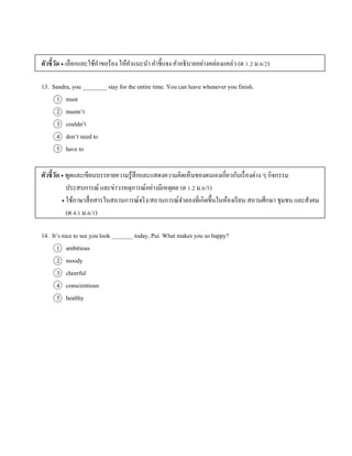 ตัวชี้วัด  เลือกและใช้คำขอร้อง ให้คำแนะนำ คำชี้แจง คำอธิบำยอย่ำงคล่องแคล่ว (ต 1.2 ม.6/2)
13. Sandra, you ________ stay for the entire time. You can leave whenever you finish.
1 must
2 mustn’t
3 couldn’t
4 don’t need to
5 have to
ตัวชี้วัด  พูดและเขียนบรรยำยควำมรู้สึกและแสดงควำมคิดเห็นของตนเองเกี่ยวกับเรื่องต่ำง ๆ กิจกรรม
ประสบกำรณ์ และข่ำว/เหตุกำรณ์อย่ำงมีเหตุผล (ต 1.2 ม.6/5)
 ใช้ภำษำสื่อสำรในสถำนกำรณ์จริง/สถำนกำรณ์จำลองที่เกิดขึ้นในห้องเรียน สถำนศึกษำ ชุมชน และสังคม
(ต 4.1 ม.6/1)
14. It’s nice to see you look _______ today, Pui. What makes you so happy?
1 ambitious
2 moody
3 cheerful
4 conscientious
5 healthy
 