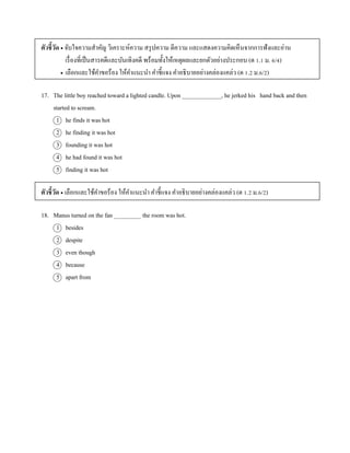 ตัวชี้วัด  จับใจควำมสำคัญ วิเครำะห์ควำม สรุปควำม ตีควำม และแสดงควำมคิดเห็นจำกกำรฟังและอ่ำน
เรื่องที่เป็นสำรคดีและบันเทิงคดี พร้อมทั้งให้เหตุผลและยกตัวอย่ำงประกอบ (ต 1.1 ม. 6/4)
 เลือกและใช้คำขอร้อง ให้คำแนะนำ คำชี้แจง คำอธิบำยอย่ำงคล่องแคล่ว (ต 1.2 ม.6/2)
17. The little boy reached toward a lighted candle. Upon _____________, he jerked his hand back and then
started to scream.
1 he finds it was hot
2 he finding it was hot
3 founding it was hot
4 he had found it was hot
5 finding it was hot
ตัวชี้วัด  เลือกและใช้คำขอร้อง ให้คำแนะนำ คำชี้แจง คำอธิบำยอย่ำงคล่องแคล่ว (ต 1.2 ม.6/2)
18. Manus turned on the fan _________ the room was hot.
1 besides
2 despite
3 even though
4 because
5 apart from
 