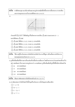 ตัวชี้วัด หำพิกัดของจุด และอธิบำยลักษณะของรูปเรขำคณิตที่เกิดขึ้นจำกกำรเลื่อนขนำน กำรสะท้อน
และกำรหมุนบนระนำบในระบบพิกัดฉำก (ค 4.2 ม.2/2)
34.
กำหนดให้ △ABC มีพิกัดดังรูป ซึ่งเกิดจำกกำรสะท้อน △ABC ตำมแนวแกน X = –1
จงหำพิกัดของ △ABC
1 △ABC มีพิกัด (5, 1), (2, 1) และ (2, 4) ตำมลำดับ
2 △ABC มีพิกัด (3, 1), (0, 1) และ (0, 4) ตำมลำดับ
3 △ABC มีพิกัด (2, 1), (5, 2) และ (5, 4) ตำมลำดับ
4 △ABC มีพิกัด (0, 1), (3, 2) และ (3, 4) ตำมลำดับ
ตัวชี้วัด ใช้ควำมรู้เกี่ยวกับอสมกำรเชิงเส้นตัวแปรเดียวในกำรแก้ปัญหำ พร้อมทั้งตระหนักถึงควำม
สมเหตุสมผลของคำตอบ (ค 4.2 ม.3/1)
35.รูปสี่เหลี่ยมผืนผ้ำมีควำมยำวด้ำนแต่ละด้ำนเป็นจำนวนเต็มบวก โดยด้ำนยำวยำวกว่ำสำมเท่ำของด้ำนกว้ำง
อยู่ 5 เซนติเมตร ถ้ำควำมยำวรอบรูปมำกกว่ำ 44 เซนติเมตร รูปสี่เหลี่ยมผืนผ้ำรูปนี้มีพื้นที่อย่ำงน้อยเท่ำใด
1 68 ตำรำงเซนติเมตร
2 75 ตำรำงเซนติเมตร
3 100 ตำรำงเซนติเมตร
4 125 ตำรำงเซนติเมตร
ตัวชี้วัด เขียนกรำฟของสมกำรเชิงเส้นสองตัวแปร (ค 4.2 ม.3/3)
36.กรำฟของสมกำรในข้อใดต่อไปนี้ทำมุมป้ ำนกับแกน X เมื่อวัดมุมทวนเข็มนำฬิกำ
1 1 – y = 2x
2 3x = y – 1
3 x = 2y + 1
4 –y = 3 – x
 