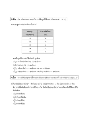 ตัวชี้วัด อ่ำน แปลควำมหมำย และวิเครำะห์ข้อมูลที่ได้จำกกำรนำเสนอ (ค 5.1 ม.3/4)
42.ควำมสูงของนักเรียนห้องหนึ่งมีดังนี้
ความสูง
(เซนติเมตร)
จานวนนักเรียน
(คน)
151 8
152 6
153 4
154 2
155 4
จำกข้อมูลที่กำหนดให้ ข้อใดกล่ำวถูกต้อง
1 ค่ำเฉลี่ยเลขคณิตเท่ำกับ 153 เซนติเมตร
2 มัธยฐำนเท่ำกับ 153 เซนติเมตร
3 ฐำนนิยมเท่ำกับ 152 เซนติเมตร และ 155 เซนติเมตร
4 ฐำนนิยมเท่ำกับ 151 เซนติเมตร และมัธยฐำนเท่ำกับ 152 เซนติเมตร
ตัวชี้วัด อธิบำยได้ว่ำเหตุกำรณ์ที่กำหนดให้เหตุกำรณ์ใดจะมีโอกำสเกิดขึ้นได้มำกกว่ำกัน (ค 5.2 ม.1/1)
43.ในกล่องมีปำกกำสีต่ำง ๆ 4 สี จำนวน 40 ด้ำม โดยมีปำกกำสีแดง 15 ด้ำม มีปำกกำสีเขียว 10 ด้ำม
มีปำกกำสีน้ำเงินน้อยกว่ำปำกกำสีเขียว 5 ด้ำม ที่เหลือเป็นปำกกำสีม่วง โอกำสที่จะหยิบได้ปำกกำสีใด
มีน้อยที่สุด
1 ปำกกำสีแดง
2 ปำกกำสีน้ำเงิน
3 ปำกกำสีเขียว
4 ปำกกำสีม่วง
 