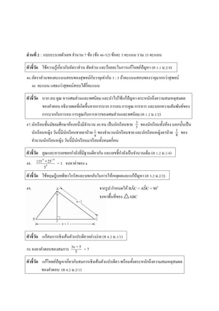 ส่วนที่ 2 : แบบระบำยตัวเลข จำนวน 7 ข้อ (ข้อ 46-52) ข้อละ 5 คะแนน รวม 35 คะแนน
ตัวชี้วัด ใช้ควำมรู้เกี่ยวกับอัตรำส่วน สัดส่วน และร้อยละในกำรแก้โจทย์ปัญหำ (ค 1.1 ม.2/4)
46.อัตรำส่วนของคะแนนสอบของสุพจน์กับวำยุเท่ำกับ 3 : 5 ถ้ำคะแนนสอบของวำยุมำกกว่ำสุพจน์
46 คะแนน แสดงว่ำสุพจน์สอบได้กี่คะแนน
ตัวชี้วัด บวก ลบ คูณ หำรเศษส่วนและทศนิยม และนำไปใช้แก้ปัญหำ ตระหนักถึงควำมสมเหตุสมผล
ของคำตอบ อธิบำยผลที่เกิดขึ้นจำกกำรบวก กำรลบ กำรคูณ กำรหำร และบอกควำมสัมพันธ์ของ
กำรบวกกับกำรลบ กำรคูณกับกำรหำรของเศษส่วนและทศนิยม (ค 1.2 ม.1/2)
47.นักเรียนชั้นมัธยมศึกษำห้องหนึ่งมีจำนวน 40 คน เป็นนักเรียนชำย ของนักเรียนทั้งห้อง นอกนั้นเป็น
นักเรียนหญิง วันนี้มีนักเรียนชำยลำป่วย ของจำนวนนักเรียนชำย และนักเรียนหญิงลำป่วย ของ
จำนวนนักเรียนหญิง วันนี้มีนักเรียนมำเรียนทั้งหมดกี่คน
ตัวชี้วัด คูณและหำรเลขยกกำลังที่มีฐำนเดียวกัน และเลขชี้กำลังเป็นจำนวนเต็ม (ค 1.2 ม.1/4)
48. = 1 จงหำค่ำของ x
ตัวชี้วัด ใช้ทฤษฎีบทพีทำโกรัสและบทกลับในกำรให้เหตุผลและแก้ปัญหำ (ค 3.2 ม.2/2)
49. จำกรูป กำหนดให้ BAC = ADC = 90๐
จงหำพื้นที่ของ △ABC
ตัวชี้วัด แก้สมกำรเชิงเส้นตัวแปรเดียวอย่ำงง่ำย (ค 4.2 ม.1/1)
50.จงหำคำตอบของสมกำร = 7
ตัวชี้วัด แก้โจทย์ปัญหำเกี่ยวกับสมกำรเชิงเส้นตัวแปรเดียว พร้อมทั้งตระหนักถึงควำมสมเหตุสมผล
ของคำตอบ (ค 4.2 ม.2/1)
1252x
25–2x
54
3x + 5
5
 
3
5
1
4
1
8
 