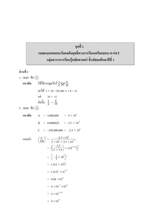 ชุดที่ 2
เฉลยแบบทดสอบวัดผลสัมฤทธิ์ทางการเรียนเตรียมสอบ O-NET
กลุ่มสาระการเรียนรู้คณิตศาสตร์ ชั้นมัธยมศึกษาปีที่ 3
ส่วนที่ 1
1. เฉลย ข้อ 2
แนวคิด ใช้วิธีกำรคูณไขว้
จะได้ 3 10 = 30 และ 4 8 = 32
แต่ 30 < 32
ดังนั้น <
2. เฉลย ข้อ 4
แนวคิด A = 5,000,000 = 5 106
B = 0.0000025 = 2.5  10–6
C = –250,000,000 = –2.5  108
แทนค่ำ =
=  (108–6+6
)
= –  108 2
= (–0.2  108
)2
= (–0.2)2
108 2
= 0.04 1016
= 4 10–2
1016
= 410–2+16
= 41014
3
4
8
10
3
4
8
10
C
AB
–2.5 108
5 106
 2.5 10–6
–2.5
5  2.5
1
5

2
2
 
