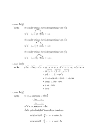 10.เฉลย ข้อ 1
แนวคิด ประมำณเป็นทศนิยม 1 ตำแหน่ง พิจำรณำทศนิยมตำแหน่งที่ 2
จะได้ 2.3 5 47 ปัดขึ้น  2.4
ประมำณเป็นทศนิยม 2 ตำแหน่ง พิจำรณำทศนิยมตำแหน่งที่ 3
จะได้ 2.35 4 7 ตัดทิ้ง  2.35
ประมำณเป็นทศนิยม 3 ตำแหน่ง พิจำรณำทศนิยมตำแหน่งที่ 4
จะได้ 2.354 7 ปัดขึ้น  2.355
11.เฉลย ข้อ 3
แนวคิด ( 81 – 40 ) + 50 = ( 3  3  3  3 – 2  2 2  5 ) + 2  5  5
= ( 3  3 – 2  5 ) + 2  5
= (3 3 – 2 5 ) + 5 2
 {(31.442) – (2 1.710)} + (5 1.414)
 (4.326 – 3.420) + 7.070
 0.906 + 7.070
 7.976
12.เฉลย ข้อ 1
แนวคิด หำ ห.ร.ม. ของ 50 และ 65 ได้ดังนี้
5 50 65
10 13
จะได้ ห.ร.ม. ของ 50 และ 65 คือ 5
นั่นคือ รูปสี่เหลี่ยมจัตุรัสที่ได้จะยำวด้ำนละ 5 เซนติเมตร
แบ่งด้ำนกว้ำงได้ = 10 ส่วนเท่ำ ๆ กัน
แบ่งด้ำนยำวได้ = 13 ส่วนเท่ำ ๆ กัน
50
5
65
5
3 3 3
3 3 3 3 2
3 3
3
 