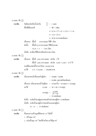 18.เฉลย ข้อ 2
แนวคิด รัศมีของถังเก็บน้ำเท่ำกับ = 1 เมตร
พื้นที่ที่ต้องทำสี = r2
+ 2rh
 (3.14 12
) + (2  3.14  1  4)
 3.14 + 25.12
 28.26 ตำรำงเซนติเมตร
เนื่องจำก พื้นที่ 4 ตำรำงเมตร ใช้สี 1 ลิตร
ดังนั้น พื้นที่ 28.26 ตำรำงเมตร ใช้สีประมำณ
28.26  4 = 7.065 ลิตร
นั่นคือ เขำต้องใช้สีอย่ำงน้อยประมำณ 8 ลิตร
19.เฉลย ข้อ 3
แนวคิด เนื่องจำก พื้นที่ 1,600 ตำรำงเมตร เท่ำกับ 1ไร่
พื้นที่ 4,400 ตำรำงเมตร เท่ำกับ 4,400 1,600 = 2.75 ไร่
ขำยที่ดินแปลงนี้ในรำคำไร่ละ 120,000 บำท
จะได้ 2.75 120,000 = 330,000 บำท
20.เฉลย ข้อ 2
แนวคิด ปริมำตรของน้ำทั้งหมดในตู้ปลำ = 45,000 + 18,000
= 63,000 ลูกบำศก์เซนติเมตร
เนื่องจำก ปริมำตรของน้ำในตู้ปลำ = ควำมกว้ำง  ควำมยำว  ควำมสูง
จะได้ 63,000 = 30  60 ควำมสูง
ควำมสูง =
= 35 เซนติเมตร
ดังนั้น ระดับน้ำจะอยู่สูงจำกขอบด้ำนล่ำงของตู้ปลำ 35 เซนติเมตร
นั่นคือ ระดับน้ำจะอยู่ต่ำกว่ำขอบด้ำนบนของตู้ปลำ
50 – 35 = 15 เซนติเมตร
21.เฉลย ข้อ 1
แนวคิด ขั้นตอนกำรสร้ำงมุมที่มีขนำด 135๐
มีดังนี้
1. สร้ำงมุม 180๐
2. แบ่งครึ่งมุม 180๐
โดยใช้วงเวียน จะได้มุม 90๐
2
2
63,000
30  60
 