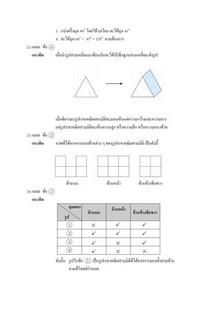 3. แบ่งครึ่งมุม 90๐
โดยใช้วงเวียน จะได้มุม 45๐
4. จะได้มุม 90๐
+ 45๐
= 135๐
ตำมต้องกำร
22.เฉลย ข้อ 4
แนวคิด เมื่อนำรูปสำมเหลี่ยมมำซ้อนกันจะได้ปริซึมฐำนสำมเหลี่ยม ดังรูป
เมื่อพิจำรณำรูปเรขำคณิตสองมิติจะมองเห็นแต่ควำมกว้ำงและควำมยำว
แต่รูปเรขำคณิตสำมมิติจะเห็นควำมสูง หรือควำมลึก หรือควำมหนำด้วย
23.เฉลย ข้อ 2
แนวคิด ภำพที่ได้จำกกำรมองด้ำนต่ำง ๆ ของรูปเรขำคณิตสำมมิติ เป็นดังนี้
ด้ำนบน ด้ำนหน้ำ ด้ำนข้ำงซีกขวำ
24.เฉลย ข้อ 2
แนวคิด
1
2
3
4
ดังนั้น รูปในข้อ 2 เป็นรูปเรขำคณิตสำมมิติที่ได้จำกกำรมองทั้งสำมด้ำน
ตำมที่โจทย์กำหนด
มุมมอง
รูป
ด้านข้างซีกขวา
  
 



 
ด้านหน้า
ด้านบน
 
