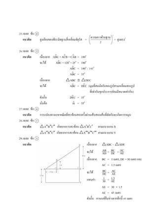  
25.เฉลย ข้อ 4
แนวคิด สูงเอียงของพีระมิดฐำนสี่เหลี่ยมจัตุรัส = + สูงตรง2
26.เฉลย ข้อ 3
แนวคิด เนื่องจำก ABC + ACB + CAB = 180๐
จะได้ ABC + 120๐
+ 25๐
= 180๐
ABC = 180๐
– 145๐
ABC = 35๐
เนื่องจำก △ABC  △DEC
จะได้ ABC = DEC (มุมที่สมนัยกันของรูปสำมเหลี่ยมสองรูป
ที่เท่ำกันทุกประกำรย่อมมีขนำดเท่ำกัน)
ดังนั้น DEC = 35๐
นั่นคือ m = 35๐
27.เฉลย ข้อ 4
แนวคิด กำรแปลงทำงเรขำคณิตที่สะท้อนสองครั้งผ่ำนเส้นสองเส้นที่ตัดกันจะเกิดกำรหมุน
28.เฉลย ข้อ 1
แนวคิด △ABC เกิดจำกกำรสะท้อน △ABC ตำมแนวแกน X
△ABC เกิดจำกกำรสะท้อน △A B C ตำมแนวแกน Y
29.เฉลย ข้อ 3
แนวคิด เนื่องจำก △ABC ~ △ADE
จะได้ = =
เนื่องจำก BC = 1 เมตร, DE = 30 เมตร และ
AC = 1.5 เมตร
จะได้ =
แทนค่ำ =
AE = 30  1.5
AE = 45 เมตร
ดังนั้น อำนนท์ยืนห่ำงจำกตึกนี้ 45 เมตร
ควำมยำวด้ำนฐำน
2
2
  



 


AB
AD
BC
DE
AC
AE
BC
DE
AC
AE
1
30
1.5
AE
 