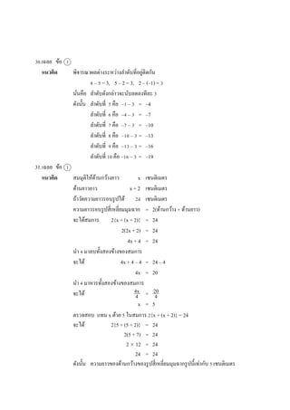 30.เฉลย ข้อ 1
แนวคิด พิจำรณำผลต่ำงระหว่ำงลำดับที่อยู่ติดกัน
8 – 5 = 3, 5 – 2 = 3, 2 – (–1) = 3
นั่นคือ ลำดับดังกล่ำวจะนับลดลงทีละ 3
ดังนั้น ลำดับที่ 5 คือ –1 – 3 = –4
ลำดับที่ 6 คือ –4 – 3 = –7
ลำดับที่ 7 คือ –7 – 3 = –10
ลำดับที่ 8 คือ –10 – 3 = –13
ลำดับที่ 9 คือ –13 – 3 = –16
ลำดับที่ 10 คือ –16 – 3 = –19
31.เฉลย ข้อ 1
แนวคิด สมมุติให้ด้ำนกว้ำงยำว x เซนติเมตร
ด้ำนยำวยำว x + 2 เซนติเมตร
ถ้ำวัดควำมยำวรอบรูปได้ 24 เซนติเมตร
ควำมยำวรอบรูปสี่เหลี่ยมมุมฉำก = 2(ด้ำนกว้ำง + ด้ำนยำว)
จะได้สมกำร 2{x + (x + 2)} = 24
2(2x + 2) = 24
4x + 4 = 24
นำ 4 มำลบทั้งสองข้ำงของสมกำร
จะได้ 4x + 4 – 4 = 24 – 4
4x = 20
นำ 4 มำหำรทั้งสองข้ำงของสมกำร
จะได้ =
x = 5
ตรวจสอบ แทน x ด้วย 5 ในสมกำร 2{x + (x + 2)} = 24
จะได้ 2{5 + (5 + 2)} = 24
2(5 + 7) = 24
2  12 = 24
24 = 24
ดังนั้น ควำมยำวของด้ำนกว้ำงของรูปสี่เหลี่ยมมุมฉำกรูปนี้เท่ำกับ 5 เซนติเมตร
4x
4
20
4
 