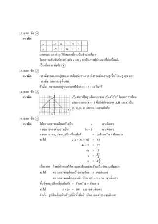 32.เฉลย ข้อ 4
แนวคิด
x … –1 0 1 2 3 …
y … –2 1 0 1 2 …
เรำสำมำรถหำค่ำ y ได้เสมอ เมื่อ x เป็นจำนวนใด ๆ
โดยควำมสัมพันธ์ระหว่ำงค่ำ x และ y จะเป็นกรำฟลักษณะที่ต่อเนื่องกัน
เป็นเส้นตรง ดังข้อ 4
33.เฉลย ข้อ 3
แนวคิด เวลำที่จรวดลอยอยู่บนอำกำศต้องนับรวมเวลำที่จรวดทำควำมสูงขึ้นไปจนสูงสุด และ
เวลำที่จรวดตกลงสู่พื้นดิน
ดังนั้น จรวดลอยอยู่บนอำกำศใช้เวลำ 5 + 5 = 10 วินำที
34.เฉลย ข้อ 2
แนวคิด △ABC เป็นรูปต้นแบบของ △ABC โดยกำรสะท้อน
ตำมแนวแกน X = –1 ซึ่งมีพิกัดของจุด A, B และ C เป็น
(3, 1), (0, 1) และ (0, 4) ตำมลำดับ
35.เฉลย ข้อ 3
แนวคิด ให้ควำมยำวของด้ำนกว้ำงเป็น x เซนติเมตร
ควำมยำวของด้ำนยำวเป็น 3x + 5 เซนติเมตร
ควำมยำวรอบรูปของรูปสี่เหลี่ยมผืนผ้ำ = 2(ด้ำนกว้ำง + ด้ำนยำว)
จะได้ 2{x + (3x + 5)} > 44
4x + 5 > 22
4x > 17
x >
x > 4
เนื่องจำก โจทย์กำหนดให้ควำมยำวด้ำนแต่ละด้ำนเป็นจำนวนเต็มบวก
จะได้ ควำมยำวของด้ำนกว้ำงอย่ำงน้อย 5 เซนติเมตร
ควำมยำวของด้ำนยำวอย่ำงน้อย 3(5) + 5 = 20 เซนติเมตร
พื้นที่ของรูปสี่เหลี่ยมผืนผ้ำ = ด้ำนกว้ำง  ด้ำนยำว
จะได้ 520 = 100 ตำรำงเซนติเมตร
ดังนั้น รูปสี่เหลี่ยมผืนผ้ำรูปนี้มีพื้นที่อย่ำงน้อย 100 ตำรำงเซนติเมตร
17
4
1
4
 