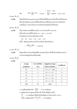 = 29,211 บำท
หรือ  160,500 =  160,500 = 29,211 บำท
39.เฉลย ข้อ 3
แนวคิด ข้อมูลเชิงปริมำณ (quantitative data) เป็นข้อมูลที่ใช้แทนขนำดหรือปริมำณ ซึ่งวัดออกมำ
เป็นค่ำตัวเลขที่สำมำรถนำมำใช้เปรียบเทียบขนำดได้โดยตรง เช่น จำนวนนักเรียนใน
ระดับชั้นต่ำง ๆ ของโรงเรียน จำนวนนักเรียนโดยเฉลี่ยต่อหนึ่งห้องเรียน
40.เฉลย ข้อ 3
แนวคิด เนื่องจำกพนักงำนคนที่มีจำนวนเงิน 550 บำท นับขำดไป 1,000 บำท
ดังนั้น พนักงำนคนนี้มีเงินเท่ำกับ 550 + 1,000 = 1,550 บำท
เรียงลำดับจำนวนเงินจำกน้อยไปมำก จะได้
840 950 1,000 1,200 1,400 1,550
ดังนั้น มัธยฐำนของจำนวนเงินในกระเป๋ ำสตำงค์ของพนักงำน
= = 1,100 บำท
41.เฉลย ข้อ 2
แนวคิด มัธยฐำนเป็นกำรนำเสนอข้อมูลที่มีควำมแตกต่ำงกันมำก ซึ่งเป็นตัวแทนที่เหมำะสมกว่ำ
กำรนำเสนอข้อมูลด้วยค่ำเฉลี่ยเลขคณิต
42.เฉลย ข้อ 4
แนวคิด
ความสูง
(เซนติเมตร)
จานวนนักเรียน
(คน)
ผลคูณของความสูง
กับจานวนนักเรียน
ความถี่สะสม
151 8 151  8 = 1,208 8
152 6 152  6 = 912 14
153 4 153  4 = 612 18
154 3 154  3 = 462 21
155 4 155  4 = 620 25
รวม 25 3,814 -
1) ค่ำเฉลี่ยเลขคณิตเท่ำกับ = 152.56 เซนติเมตร
2) มัธยฐำนของควำมสูงของนักเรียน คือ นักเรียนที่อยู่ตำแหน่งที่
= 12.5 เซนติเมตร ซึ่งเป็นนักเรียนที่อยู่ระหว่ำงตำแหน่งที่ 12 และ 13
นั่นคือ มัธยฐำนเท่ำกับ = 152 เซนติเมตร
18.2
100
52.2 – (20 + 14)
100
3,814
25
25
2
152 + 152
2
1,000 + 1,200
2
 