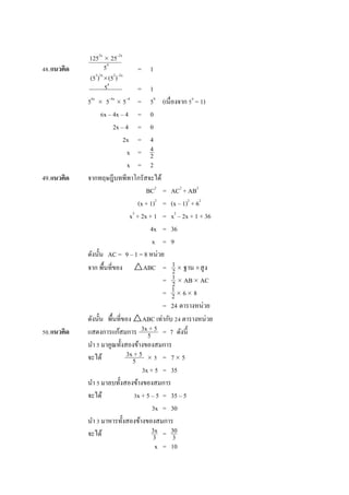 48.แนวคิด = 1
= 1
56x
 5–4x
 5–4
= 50
(เนื่องจำก 50
= 1)
6x – 4x – 4 = 0
2x – 4 = 0
2x = 4
x =
x = 2
49.แนวคิด จำกทฤษฎีบทพีทำโกรัสจะได้
BC2
= AC2
+ AB2
(x + 1)2
= (x – 1)2
+ 62
x2
+ 2x + 1 = x2
– 2x + 1 + 36
4x = 36
x = 9
ดังนั้น AC = 9 – 1 = 8 หน่วย
จำก พื้นที่ของ △ABC =  ฐำนสูง
=  AB AC
=  6 8
= 24 ตำรำงหน่วย
ดังนั้น พื้นที่ของ △ABC เท่ำกับ 24 ตำรำงหน่วย
50.แนวคิด แสดงกำรแก้สมกำร = 7 ดังนี้
นำ 5 มำคูณทั้งสองข้ำงของสมกำร
จะได้  5 = 7 5
3x + 5 = 35
นำ 5 มำลบทั้งสองข้ำงของสมกำร
จะได้ 3x + 5 – 5 = 35 – 5
3x = 30
นำ 3 มำหำรทั้งสองข้ำงของสมกำร
จะได้ =
x = 10
1252x
 25–2x
54
(53
)2x
(52
)–2x
54
4
2
1
2
1
2
1
2
3x + 5
5
3x + 5
5
3x
3
30
3
 
