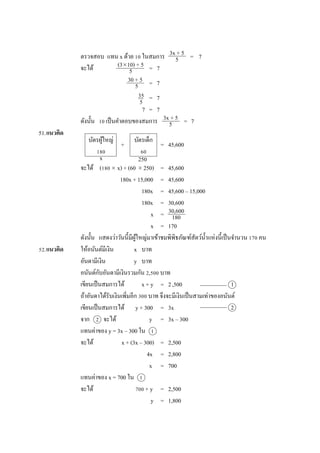 ตรวจสอบ แทน x ด้วย 10 ในสมกำร = 7
จะได้ = 7
= 7
= 7
7 = 7
ดังนั้น 10 เป็นคำตอบของสมกำร = 7
51.แนวคิด
+ = 45,600
จะได้ (180 x) + (60  250) = 45,600
180x + 15,000 = 45,600
180x = 45,600 – 15,000
180x = 30,600
x =
x = 170
ดังนั้น แสดงว่ำวันนี้มีผู้ใหญ่มำเข้ำชมพิพิธภัณฑ์สัตว์น้ำแห่งนี้เป็นจำนวน 170 คน
52.แนวคิด ให้อนันต์มีเงิน x บำท
อันดำมีเงิน y บำท
อนันต์กับอันดำมีเงินรวมกัน 2,500 บำท
เขียนเป็นสมกำรได้ x + y = 2,500
ถ้ำอันดำได้รับเงินเพิ่มอีก 300 บำท จึงจะมีเงินเป็นสำมเท่ำของอนันต์
เขียนเป็นสมกำรได้ y + 300 = 3x
จำก 2 จะได้ y = 3x – 300
แทนค่ำของ y = 3x – 300 ใน 1
จะได้ x + (3x – 300) = 2,500
4x = 2,800
x = 700
แทนค่ำของ x = 700 ใน 1
จะได้ 700 + y = 2,500
y = 1,800
3x + 5
5
(310) + 5
5
30 + 5
5
35
5
3x + 5
5
บัตรผู้ใหญ่
180
บัตรเด็ก
60
x 250
30,600
180
1
2
 