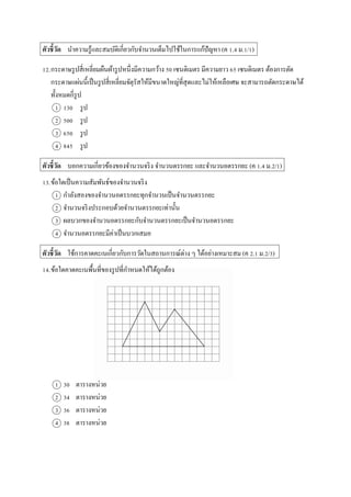 ตัวชี้วัด นำควำมรู้และสมบัติเกี่ยวกับจำนวนเต็มไปใช้ในกำรแก้ปัญหำ (ค 1.4 ม.1/1)
12.กระดำษรูปสี่เหลี่ยมผืนผ้ำรูปหนึ่งมีควำมกว้ำง 50 เซนติเมตร มีควำมยำว 65 เซนติเมตร ต้องกำรตัด
กระดำษแผ่นนี้เป็นรูปสี่เหลี่ยมจัตุรัสให้มีขนำดใหญ่ที่สุดและไม่ให้เหลือเศษ จะสำมำรถตัดกระดำษได้
ทั้งหมดกี่รูป
1 130 รูป
2 500 รูป
3 650 รูป
4 845 รูป
ตัวชี้วัด บอกควำมเกี่ยวข้องของจำนวนจริง จำนวนตรรกยะ และจำนวนอตรรกยะ (ค 1.4 ม.2/1)
13.ข้อใดเป็นควำมสัมพันธ์ของจำนวนจริง
1 กำลังสองของจำนวนอตรรกยะทุกจำนวนเป็นจำนวนตรรกยะ
2 จำนวนจริงประกอบด้วยจำนวนตรรกยะเท่ำนั้น
3 ผลบวกของจำนวนอตรรกยะกับจำนวนตรรกยะเป็นจำนวนอตรรกยะ
4 จำนวนอตรรกยะมีค่ำเป็นบวกเสมอ
ตัวชี้วัด ใช้กำรคำดคะเนเกี่ยวกับกำรวัดในสถำนกำรณ์ต่ำง ๆ ได้อย่ำงเหมำะสม (ค 2.1 ม.2/3)
14.ข้อใดคำดคะเนพื้นที่ของรูปที่กำหนดให้ได้ถูกต้อง
1 30 ตำรำงหน่วย
2 34 ตำรำงหน่วย
3 36 ตำรำงหน่วย
4 38 ตำรำงหน่วย
 