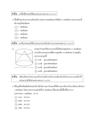 ตัวชี้วัด หำพื้นที่ผิวของปริซึมและทรงกระบอก (ค 2.1 ม.3/1)
15.พื้นที่ผิวของทรงกระบอกตันเท่ำกับ 40 ตำรำงเซนติเมตร มีรัศมียำว 2 เซนติเมตร ทรงกระบอกนี้
มีควำมสูงกี่เซนติเมตร
1 2 เซนติเมตร
2 4 เซนติเมตร
3 6 เซนติเมตร
4 8 เซนติเมตร
ตัวชี้วัด หำปริมำตรของปริซึม ทรงกระบอก พีระมิด กรวย และทรงกลม (ค 2.1 ม.3/2)
16. จำกรูป กำหนดให้ทรงกระบอกนี้มีเส้นผ่ำนศูนย์กลำง 12 เซนติเมตร
จงหำปริมำตรของกรวยที่มีควำมสูงเอียง 10 เซนติเมตร บรรจุอยู่ใน
ทรงกระบอกรูปนี้
1 96 ลูกบำศก์เซนติเมตร
2 120 ลูกบำศก์เซนติเมตร
3 384 ลูกบำศก์เซนติเมตร
4 480 ลูกบำศก์เซนติเมตร
ตัวชี้วัด เปรียบเทียบหน่วยควำมจุ หรือหน่วยปริมำตรในระบบเดียวกันหรือต่ำงระบบ และเลือกใช้
หน่วยกำรวัดได้อย่ำงเหมำะสม (ค 2.1 ม.3/3)
17.ที่ดินรูปสี่เหลี่ยมผืนผ้ำแปลงหนึ่ง เมื่อวัดควำมยำวในแผนที่ได้ควำมยำวด้ำนกว้ำงยำวน้อยกว่ำด้ำนยำว
3 เซนติเมตร โดยควำมยำวรอบรูปวัดได้26 เซนติเมตร ที่ดินแปลงนี้มีพื้นที่กี่ตำรำงวำ
(มำตรำส่วน 1 เซนติเมตร : 10 วำ)
1 2,600 ตำรำงวำ
2 4,000 ตำรำงวำ
3 6,000 ตำรำงวำ
4 7,800 ตำรำงวำ
 