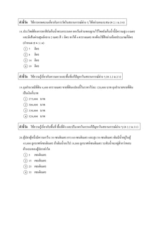 ตัวชี้วัด ใช้กำรคำดคะเนเกี่ยวกับกำรวัดในสถำนกำรณ์ต่ำง ๆ ได้อย่ำงเหมำะสม (ค 2.1 ม.3/4)
18.ประวิทย์ต้องกำรทำสีถังเก็บน้ำทรงกระบอก ยกเว้นส่วนของฐำนไว้โดยถังเก็บน้ำนี้มีควำมสูง 4 เมตร
และมีเส้นผ่ำนศูนย์กลำง 2 เมตร สี 1 ลิตร ทำได้4 ตำรำงเมตร เขำต้องใช้สีอย่ำงน้อยประมำณกี่ลิตร
(กำหนด   3.14)
1 7 ลิตร
2 8 ลิตร
3 14 ลิตร
4 19 ลิตร
ตัวชี้วัด ใช้ควำมรู้เกี่ยวกับควำมยำวและพื้นที่แก้ปัญหำในสถำนกำรณ์ต่ำง ๆ (ค 2.2 ม.2/1)
19.ลุงอำนวยมีที่ดิน 4,400 ตำรำงเมตร ขำยที่ดินแปลงนี้ในรำคำไร่ละ 120,000 บำท ลุงอำนวยขำยที่ดิน
เป็นเงินกี่บำท
1 275,000 บำท
2 300,000 บำท
3 330,000 บำท
4 528,000 บำท
ตัวชี้วัด ใช้ควำมรู้เกี่ยวกับพื้นที่ พื้นที่ผิว และปริมำตรในกำรแก้ปัญหำในสถำนกำรณ์ต่ำง ๆ (ค 2.2 ม.3/1)
20.ตู้ปลำตู้หนึ่งมีควำมกว้ำง 30 เซนติเมตร ยำว 60 เซนติเมตร และสูง 50 เซนติเมตร เดิมมีน้ำอยู่ในตู้
45,000 ลูกบำศก์เซนติเมตร ถ้ำเติมน้ำลงไป 18,000 ลูกบำศก์เซนติเมตร ระดับน้ำจะอยู่ต่ำกว่ำขอบ
ด้ำนบนของตู้ปลำเท่ำใด
1 5 เซนติเมตร
2 15 เซนติเมตร
3 25 เซนติเมตร
4 35 เซนติเมตร
 