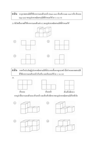 ตัวชี้วัด ระบุภำพสองมิติที่ได้จำกกำรมองด้ำนหน้ำ (front view) ด้ำนข้ำง (side view) หรือ ด้ำนบน
(top view) ของรูปเรขำคณิตสำมมิติที่กำหนดให้ (ค 3.1 ม.1/5)
23.ข้อใดเป็นภำพที่ได้จำกกำรมองด้ำนต่ำง ๆ ของรูปเรขำคณิตสำมมิติที่กำหนดให้
1 2
3 4
ตัวชี้วัด วำดหรือประดิษฐ์รูปเรขำคณิตสำมมิติที่ประกอบขึ้นจำกลูกบำศก์ เมื่อกำหนดภำพสองมิติ
ที่ได้จำกกำรมองด้ำนหน้ำ ด้ำนข้ำง และด้ำนบนให้ (ค 3.1 ม.1/6)
24.
จำกรูป เป็นกำรมองด้ำนบน ด้ำนหน้ำ และด้ำนข้ำงซีกขวำของรูปเรขำคณิตสำมมิติในข้อใด
1 2
3 4
ด้ำนบน ด้ำนหน้ำ ด้ำนข้ำงซีกขวำ
 