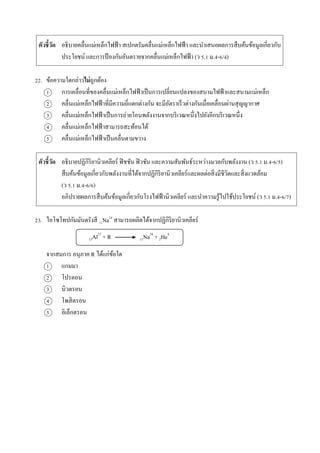 ตัวชี้วัด อธิบำยคลื่นแม่เหล็กไฟฟ้ำ สเปกตรัมคลื่นแม่เหล็กไฟฟ้ำ และนำเสนอผลกำรสืบค้นข้อมูลเกี่ยวกับ
ประโยชน์ และกำรป้ องกันอันตรำยจำกคลื่นแม่เหล็กไฟฟ้ำ (ว 5.1 ม.4-6/4)
22. ข้อควำมใดกล่ำวไม่ถูกต้อง
1 กำรเคลื่อนที่ของคลื่นแม่เหล็กไฟฟ้ำเป็นกำรเปลี่ยนแปลงของสนำมไฟฟ้ำและสนำมแม่เหล็ก
2 คลื่นแม่เหล็กไฟฟ้ำที่มีควำมถี่แตกต่ำงกัน จะมีอัตรำเร็วต่ำงกันเมื่อเคลื่อนผ่ำนสุญญำกำศ
3 คลื่นแม่เหล็กไฟฟ้ำเป็นกำรถ่ำยโอนพลังงำนจำกบริเวณหนึ่งไปยังอีกบริเวณหนึ่ง
4 คลื่นแม่เหล็กไฟฟ้ำสำมำรถสะท้อนได้
5 คลื่นแม่เหล็กไฟฟ้ำเป็นคลื่นตำมขวำง
ตัวชี้วัด อธิบำยปฏิกิริยำนิวเคลียร์ ฟิชชัน ฟิวชัน และควำมสัมพันธ์ระหว่ำงมวลกับพลังงำน (ว 5.1 ม.4-6/5)
สืบค้นข้อมูลเกี่ยวกับพลังงำนที่ได้จำกปฏิกิริยำนิวเคลียร์และผลต่อสิ่งมีชีวิตและสิ่งแวดล้อม
(ว 5.1 ม.4-6/6)
อภิปรำยผลกำรสืบค้นข้อมูลเกี่ยวกับโรงไฟฟ้ำนิวเคลียร์ และนำควำมรู้ไปใช้ประโยชน์ (ว 5.1 ม.4-6/7)
23. ไอโซโทปกัมมันตรังสี 11Na24
สำมำรถผลิตได้จำกปฏิกิริยำนิวเคลียร์
13Al27
+ R 11Na24
+ 2He4
จำกสมกำร อนุภำค R ได้แก่ข้อใด
1 แกมมำ
2 โปรตอน
3 นิวตรอน
4 โพสิตรอน
5 อิเล็กตรอน
 