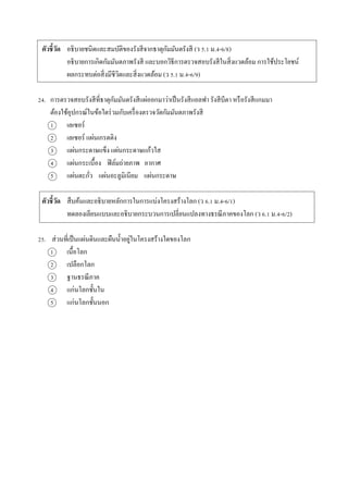 ตัวชี้วัด อธิบำยชนิดและสมบัติของรังสีจำกธำตุกัมมันตรังสี (ว 5.1 ม.4-6/8)
อธิบำยกำรเกิดกัมมันตภำพรังสี และบอกวิธีกำรตรวจสอบรังสีในสิ่งแวดล้อม กำรใช้ประโยชน์
ผลกระทบต่อสิ่งมีชีวิตและสิ่งแวดล้อม (ว 5.1 ม.4-6/9)
24. กำรตรวจสอบรังสีที่ธำตุกัมมันตรังสีแผ่ออกมำว่ำเป็นรังสีแอลฟำ รังสีบีตำ หรือรังสีแกมมำ
ต้องใช้อุปกรณ์ในข้อใดร่วมกับเครื่องตรวจวัดกัมมันตภำพรังสี
1 เลเซอร์
2 เลเซอร์ แผ่นเกรตติง
3 แผ่นกระดำษแข็ง แผ่นกระดำษแก้วใส
4 แผ่นกระเบื้อง ฟิล์มถ่ำยภำพ อำกำศ
5 แผ่นตะกั่ว แผ่นอะลูมิเนียม แผ่นกระดำษ
ตัวชี้วัด สืบค้นและอธิบำยหลักกำรในกำรแบ่งโครงสร้ำงโลก (ว 6.1 ม.4-6/1)
ทดลองเลียนแบบและอธิบำยกระบวนกำรเปลี่ยนแปลงทำงธรณีภำคของโลก (ว 6.1 ม.4-6/2)
25. ส่วนที่เป็นแผ่นดินและผืนน้ำอยู่ในโครงสร้ำงใดของโลก
1 เนื้อโลก
2 เปลือกโลก
3 ฐำนธรณีภำค
4 แก่นโลกชั้นใน
5 แก่นโลกชั้นนอก
 