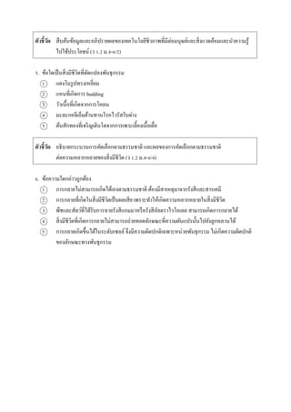 ตัวชี้วัด สืบค้นข้อมูลและอภิปรำยผลของเทคโนโลยีชีวภำพที่มีต่อมนุษย์และสิ่งแวดล้อมและนำควำมรู้
ไปใช้ประโยชน์ (ว 1.2 ม.4-6/2)
5. ข้อใดเป็นสิ่งมีชีวิตที่ดัดแปลงพันธุกรรม
1 แตงโมรูปทรงเหลี่ยม
2 แหนที่เกิดกำร budding
3 วัวเนื้อที่เกิดจำกกำรโคลน
4 มะละกอจีเอ็มต้ำนทำนโรคไวรัสใบด่ำง
5 ต้นสักทองที่เจริญเติบโตจำกกำรเพำะเลี้ยงเนื้อเยื่อ
ตัวชี้วัด อธิบำยกระบวนกำรคัดเลือกตำมธรรมชำติ และผลของกำรคัดเลือกตำมธรรมชำติ
ต่อควำมหลำกหลำยของสิ่งมีชีวิต (ว 1.2 ม.4-6/4)
6. ข้อควำมใดกล่ำวถูกต้อง
1 กำรกลำยไม่สำมำรถเกิดได้เองตำมธรรมชำติ ต้องมีสำเหตุมำจำกรังสีและสำรเคมี
2 กำรกลำยที่เกิดในสิ่งมีชีวิตเป็นผลเสีย เพรำะทำให้เกิดควำมหลำกหลำยในสิ่งมีชีวิต
3 พืชและสัตว์ที่ได้รับกำรฉำยรังสีแกมมำหรือรังสีอัลตรำไวโอเลต สำมำรถเกิดกำรกลำยได้
4 สิ่งมีชีวิตที่เกิดกำรกลำยไม่สำมำรถถ่ำยทอดลักษณะที่ควำมผันแปรนั้นไปยังลูกหลำนได้
5 กำรกลำยเกิดขึ้นได้ในระดับเซลล์ จึงมีควำมผิดปกติเฉพำะหน่วยพันธุกรรม ไม่เกิดควำมผิดปกติ
ของลักษณะทำงพันธุกรรม
 