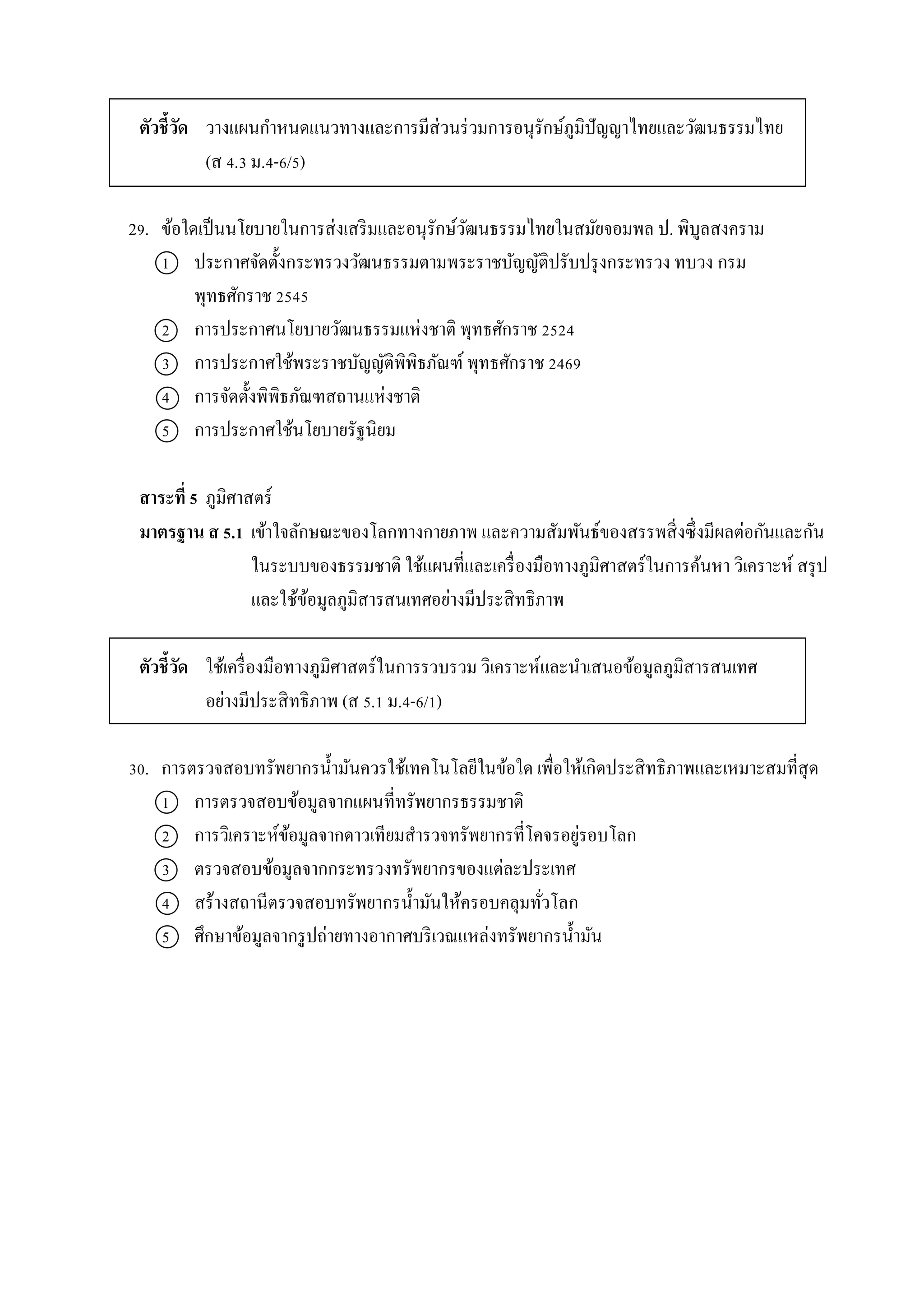ตัวชี้วัด วำงแผนกำหนดแนวทำงและกำรมีส่วนร่วมกำรอนุรักษ์ภูมิปัญญำไทยและวัฒนธรรมไทย
(ส 4.3 ม.4-6/5)
29. ข้อใดเป็นนโยบำยในกำรส่งเสริมและอนุรักษ์วัฒนธรรมไทยในสมัยจอมพล ป. พิบูลสงครำม
1 ประกำศจัดตั้งกระทรวงวัฒนธรรมตำมพระรำชบัญญัติปรับปรุงกระทรวง ทบวง กรม
พุทธศักรำช 2545
2 กำรประกำศนโยบำยวัฒนธรรมแห่งชำติ พุทธศักรำช 2524
3 กำรประกำศใช้พระรำชบัญญัติพิพิธภัณฑ์ พุทธศักรำช 2469
4 กำรจัดตั้งพิพิธภัณฑสถำนแห่งชำติ
5 กำรประกำศใช้นโยบำยรัฐนิยม
สาระที่ 5 ภูมิศำสตร์
มาตรฐาน ส 5.1 เข้ำใจลักษณะของโลกทำงกำยภำพ และควำมสัมพันธ์ของสรรพสิ่งซึ่งมีผลต่อกันและกัน
ในระบบของธรรมชำติ ใช้แผนที่และเครื่องมือทำงภูมิศำสตร์ในกำรค้นหำ วิเครำะห์ สรุป
และใช้ข้อมูลภูมิสำรสนเทศอย่ำงมีประสิทธิภำพ
ตัวชี้วัด ใช้เครื่องมือทำงภูมิศำสตร์ในกำรรวบรวม วิเครำะห์และนำเสนอข้อมูลภูมิสำรสนเทศ
อย่ำงมีประสิทธิภำพ (ส 5.1 ม.4-6/1)
30. กำรตรวจสอบทรัพยำกรน้ำมันควรใช้เทคโนโลยีในข้อใด เพื่อให้เกิดประสิทธิภำพและเหมำะสมที่สุด
1 กำรตรวจสอบข้อมูลจำกแผนที่ทรัพยำกรธรรมชำติ
2 กำรวิเครำะห์ข้อมูลจำกดำวเทียมสำรวจทรัพยำกรที่โคจรอยู่รอบโลก
3 ตรวจสอบข้อมูลจำกกระทรวงทรัพยำกรของแต่ละประเทศ
4 สร้ำงสถำนีตรวจสอบทรัพยำกรน้ำมันให้ครอบคลุมทั่วโลก
5 ศึกษำข้อมูลจำกรูปถ่ำยทำงอำกำศบริเวณแหล่งทรัพยำกรน้ำมัน
 