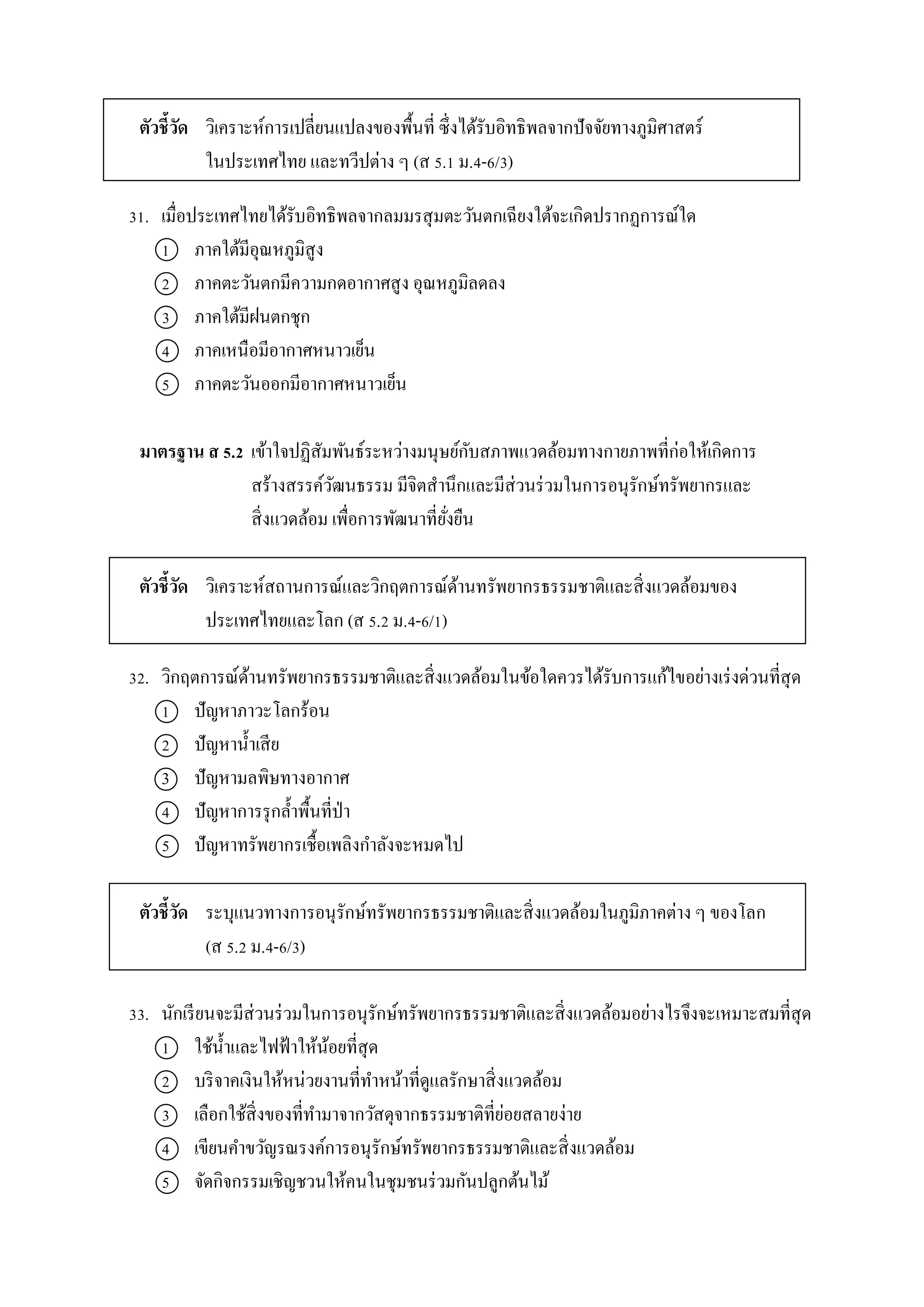 ตัวชี้วัด วิเครำะห์กำรเปลี่ยนแปลงของพื้นที่ ซึ่งได้รับอิทธิพลจำกปัจจัยทำงภูมิศำสตร์
ในประเทศไทย และทวีปต่ำง ๆ (ส 5.1 ม.4-6/3)
31. เมื่อประเทศไทยได้รับอิทธิพลจำกลมมรสุมตะวันตกเฉียงใต้จะเกิดปรำกฏกำรณ์ใด
1 ภำคใต้มีอุณหภูมิสูง
2 ภำคตะวันตกมีควำมกดอำกำศสูง อุณหภูมิลดลง
3 ภำคใต้มีฝนตกชุก
4 ภำคเหนือมีอำกำศหนำวเย็น
5 ภำคตะวันออกมีอำกำศหนำวเย็น
มาตรฐาน ส 5.2 เข้ำใจปฏิสัมพันธ์ระหว่ำงมนุษย์กับสภำพแวดล้อมทำงกำยภำพที่ก่อให้เกิดกำร
สร้ำงสรรค์วัฒนธรรม มีจิตสำนึกและมีส่วนร่วมในกำรอนุรักษ์ทรัพยำกรและ
สิ่งแวดล้อม เพื่อกำรพัฒนำที่ยั่งยืน
ตัวชี้วัด วิเครำะห์สถำนกำรณ์และวิกฤตกำรณ์ด้ำนทรัพยำกรธรรมชำติและสิ่งแวดล้อมของ
ประเทศไทยและโลก (ส 5.2 ม.4-6/1)
32. วิกฤตกำรณ์ด้ำนทรัพยำกรธรรมชำติและสิ่งแวดล้อมในข้อใดควรได้รับกำรแก้ไขอย่ำงเร่งด่วนที่สุด
1 ปัญหำภำวะโลกร้อน
2 ปัญหำน้ำเสีย
3 ปัญหำมลพิษทำงอำกำศ
4 ปัญหำกำรรุกล้ำพื้นที่ป่ำ
5 ปัญหำทรัพยำกรเชื้อเพลิงกำลังจะหมดไป
ตัวชี้วัด ระบุแนวทำงกำรอนุรักษ์ทรัพยำกรธรรมชำติและสิ่งแวดล้อมในภูมิภำคต่ำง ๆ ของโลก
(ส 5.2 ม.4-6/3)
33. นักเรียนจะมีส่วนร่วมในกำรอนุรักษ์ทรัพยำกรธรรมชำติและสิ่งแวดล้อมอย่ำงไรจึงจะเหมำะสมที่สุด
1 ใช้น้ำและไฟฟ้ำให้น้อยที่สุด
2 บริจำคเงินให้หน่วยงำนที่ทำหน้ำที่ดูแลรักษำสิ่งแวดล้อม
3 เลือกใช้สิ่งของที่ทำมำจำกวัสดุจำกธรรมชำติที่ย่อยสลำยง่ำย
4 เขียนคำขวัญรณรงค์กำรอนุรักษ์ทรัพยำกรธรรมชำติและสิ่งแวดล้อม
5 จัดกิจกรรมเชิญชวนให้คนในชุมชนร่วมกันปลูกต้นไม้
 