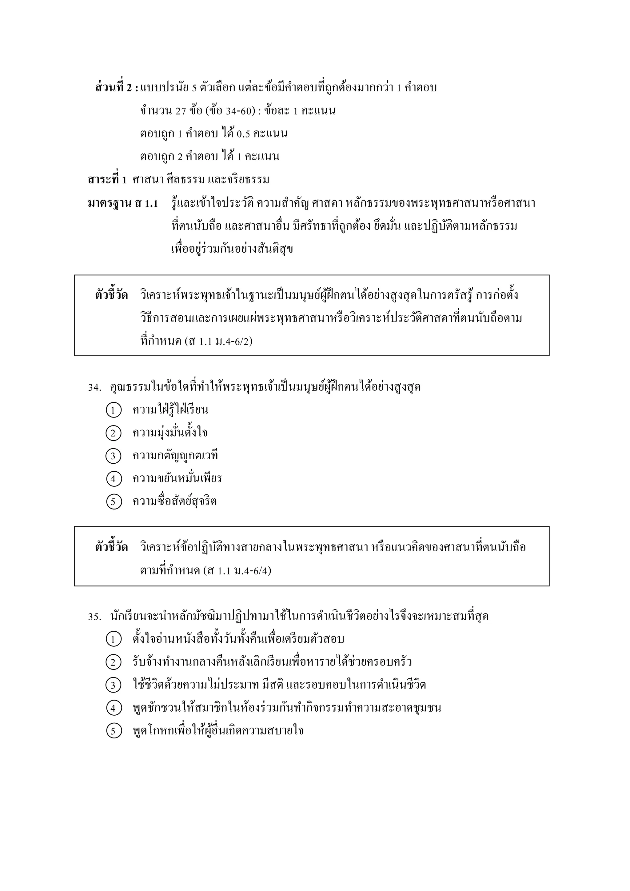 ส่วนที่ 2 :แบบปรนัย 5 ตัวเลือก แต่ละข้อมีคำตอบที่ถูกต้องมำกกว่ำ 1 คำตอบ
จำนวน 27 ข้อ (ข้อ 34-60) : ข้อละ 1 คะแนน
ตอบถูก 1 คำตอบ ได้0.5 คะแนน
ตอบถูก 2 คำตอบ ได้1 คะแนน
สาระที่ 1 ศำสนำ ศีลธรรม และจริยธรรม
มาตรฐาน ส 1.1 รู้และเข้ำใจประวัติ ควำมสำคัญ ศำสดำ หลักธรรมของพระพุทธศำสนำหรือศำสนำ
ที่ตนนับถือ และศำสนำอื่น มีศรัทธำที่ถูกต้อง ยึดมั่น และปฏิบัติตำมหลักธรรม
เพื่ออยู่ร่วมกันอย่ำงสันติสุข
ตัวชี้วัด วิเครำะห์พระพุทธเจ้ำในฐำนะเป็นมนุษย์ผู้ฝึกตนได้อย่ำงสูงสุดในกำรตรัสรู้ กำรก่อตั้ง
วิธีกำรสอนและกำรเผยแผ่พระพุทธศำสนำหรือวิเครำะห์ประวัติศำสดำที่ตนนับถือตำม
ที่กำหนด (ส 1.1 ม.4-6/2)
34. คุณธรรมในข้อใดที่ทำให้พระพุทธเจ้ำเป็นมนุษย์ผู้ฝึกตนได้อย่ำงสูงสุด
1 ควำมใฝ่รู้ใฝ่เรียน
2 ควำมมุ่งมั่นตั้งใจ
3 ควำมกตัญญูกตเวที
4 ควำมขยันหมั่นเพียร
5 ควำมซื่อสัตย์สุจริต
ตัวชี้วัด วิเครำะห์ข้อปฏิบัติทำงสำยกลำงในพระพุทธศำสนำ หรือแนวคิดของศำสนำที่ตนนับถือ
ตำมที่กำหนด (ส 1.1 ม.4-6/4)
35. นักเรียนจะนำหลักมัชฌิมำปฏิปทำมำใช้ในกำรดำเนินชีวิตอย่ำงไรจึงจะเหมำะสมที่สุด
1 ตั้งใจอ่ำนหนังสือทั้งวันทั้งคืนเพื่อเตรียมตัวสอบ
2 รับจ้ำงทำงำนกลำงคืนหลังเลิกเรียนเพื่อหำรำยได้ช่วยครอบครัว
3 ใช้ชีวิตด้วยควำมไม่ประมำท มีสติ และรอบคอบในกำรดำเนินชีวิต
4 พูดชักชวนให้สมำชิกในห้องร่วมกันทำกิจกรรมทำควำมสะอำดชุมชน
5 พูดโกหกเพื่อให้ผู้อื่นเกิดควำมสบำยใจ
 