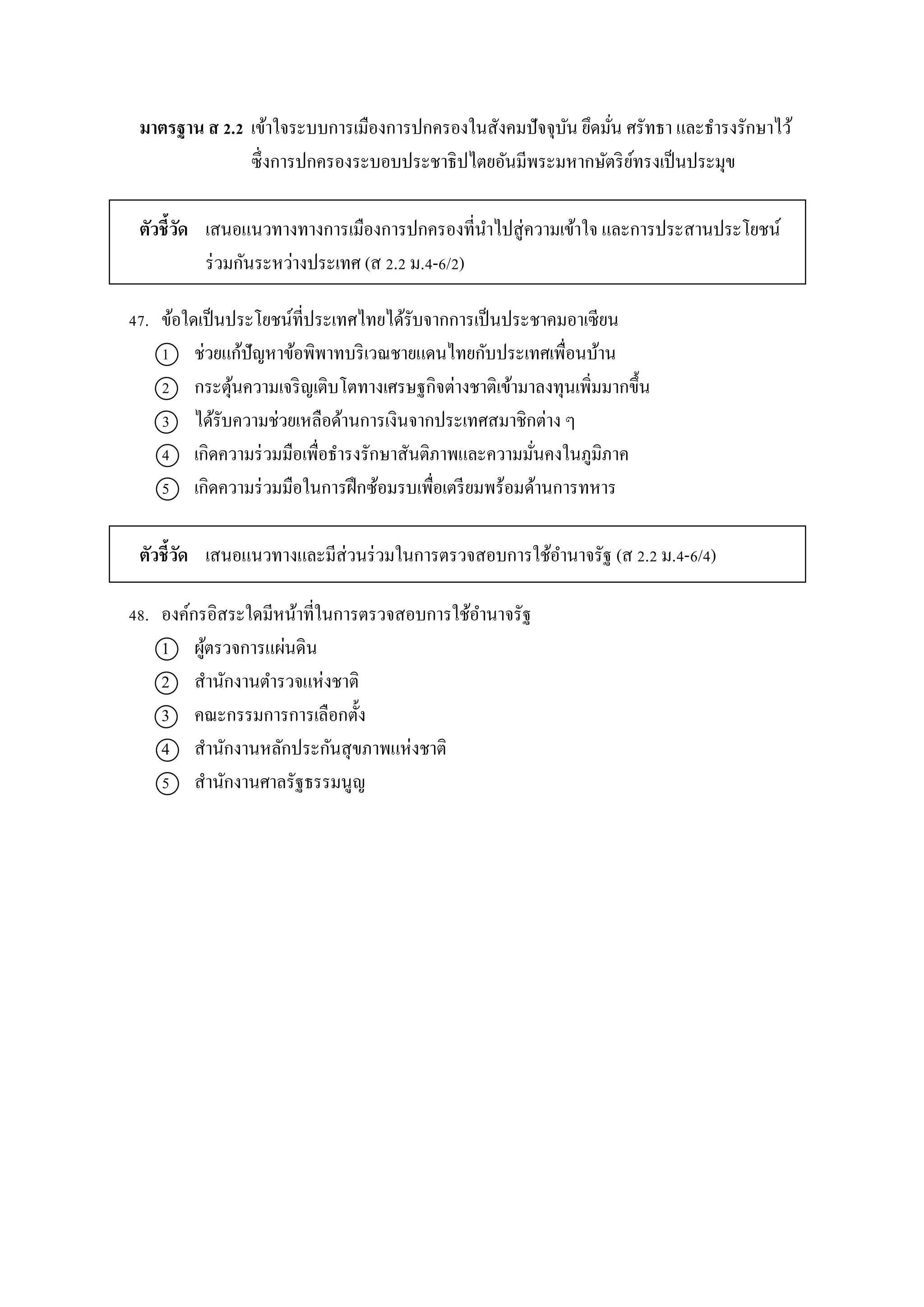 มาตรฐาน ส 2.2 เข้ำใจระบบกำรเมืองกำรปกครองในสังคมปัจจุบัน ยึดมั่น ศรัทธำ และธำรงรักษำไว้
ซึ่งกำรปกครองระบอบประชำธิปไตยอันมีพระมหำกษัตริย์ทรงเป็นประมุข
ตัวชี้วัด เสนอแนวทำงทำงกำรเมืองกำรปกครองที่นำไปสู่ควำมเข้ำใจ และกำรประสำนประโยชน์
ร่วมกันระหว่ำงประเทศ (ส 2.2 ม.4-6/2)
47. ข้อใดเป็นประโยชน์ที่ประเทศไทยได้รับจำกกำรเป็นประชำคมอำเซียน
1 ช่วยแก้ปัญหำข้อพิพำทบริเวณชำยแดนไทยกับประเทศเพื่อนบ้ำน
2 กระตุ้นควำมเจริญเติบโตทำงเศรษฐกิจต่ำงชำติเข้ำมำลงทุนเพิ่มมำกขึ้น
3 ได้รับควำมช่วยเหลือด้ำนกำรเงินจำกประเทศสมำชิกต่ำง ๆ
4 เกิดควำมร่วมมือเพื่อธำรงรักษำสันติภำพและควำมมั่นคงในภูมิภำค
5 เกิดควำมร่วมมือในกำรฝึกซ้อมรบเพื่อเตรียมพร้อมด้ำนกำรทหำร
ตัวชี้วัด เสนอแนวทำงและมีส่วนร่วมในกำรตรวจสอบกำรใช้อำนำจรัฐ (ส 2.2 ม.4-6/4)
48. องค์กรอิสระใดมีหน้ำที่ในกำรตรวจสอบกำรใช้อำนำจรัฐ
1 ผู้ตรวจกำรแผ่นดิน
2 สำนักงำนตำรวจแห่งชำติ
3 คณะกรรมกำรกำรเลือกตั้ง
4 สำนักงำนหลักประกันสุขภำพแห่งชำติ
5 สำนักงำนศำลรัฐธรรมนูญ
 