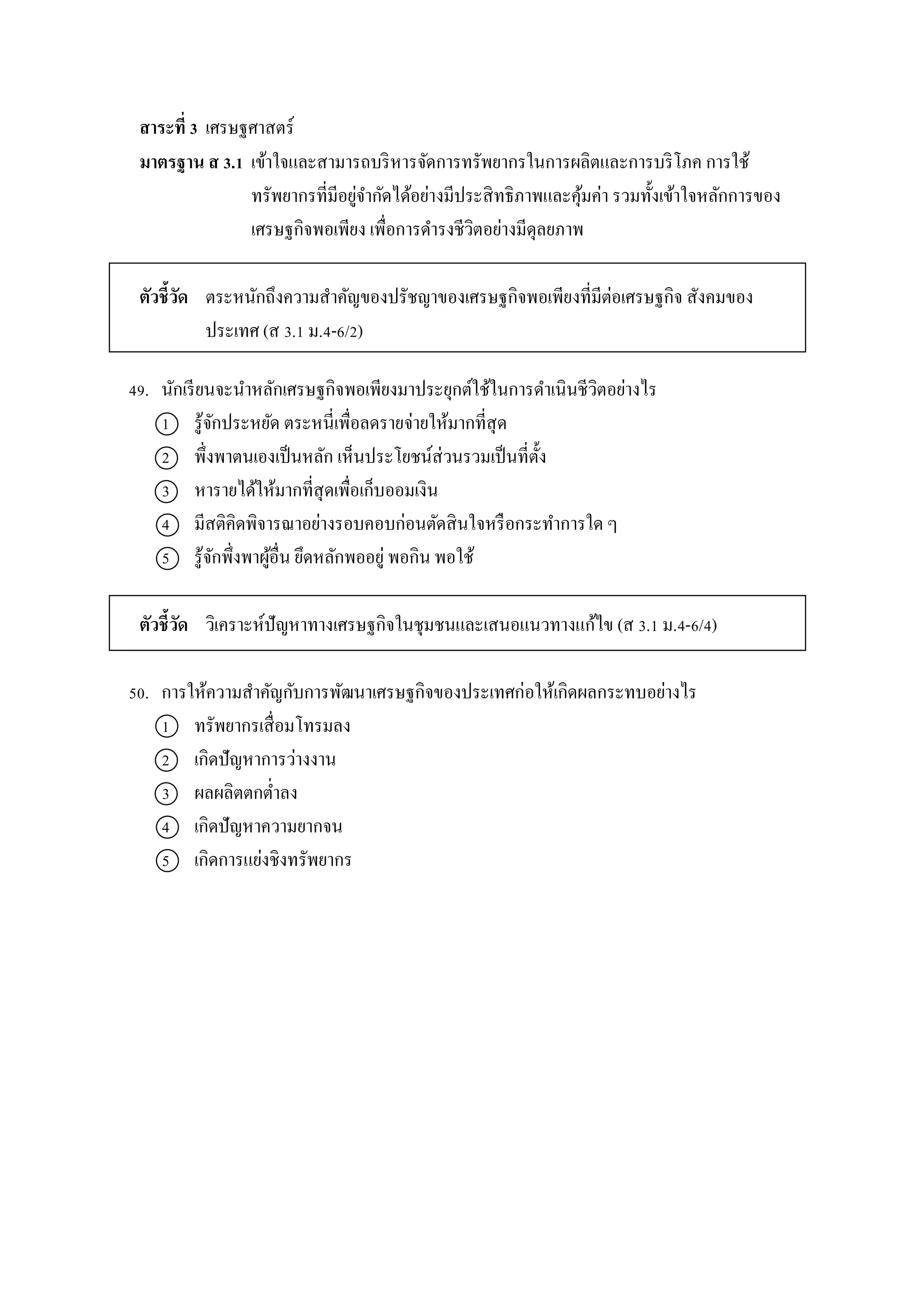 สาระที่ 3 เศรษฐศำสตร์
มาตรฐาน ส 3.1 เข้ำใจและสำมำรถบริหำรจัดกำรทรัพยำกรในกำรผลิตและกำรบริโภค กำรใช้
ทรัพยำกรที่มีอยู่จำกัดได้อย่ำงมีประสิทธิภำพและคุ้มค่ำ รวมทั้งเข้ำใจหลักกำรของ
เศรษฐกิจพอเพียง เพื่อกำรดำรงชีวิตอย่ำงมีดุลยภำพ
ตัวชี้วัด ตระหนักถึงควำมสำคัญของปรัชญำของเศรษฐกิจพอเพียงที่มีต่อเศรษฐกิจ สังคมของ
ประเทศ (ส 3.1 ม.4-6/2)
49. นักเรียนจะนำหลักเศรษฐกิจพอเพียงมำประยุกต์ใช้ในกำรดำเนินชีวิตอย่ำงไร
1 รู้จักประหยัด ตระหนี่เพื่อลดรำยจ่ำยให้มำกที่สุด
2 พึ่งพำตนเองเป็นหลัก เห็นประโยชน์ส่วนรวมเป็นที่ตั้ง
3 หำรำยได้ให้มำกที่สุดเพื่อเก็บออมเงิน
4 มีสติคิดพิจำรณำอย่ำงรอบคอบก่อนตัดสินใจหรือกระทำกำรใด ๆ
5 รู้จักพึ่งพำผู้อื่น ยึดหลักพออยู่ พอกิน พอใช้
ตัวชี้วัด วิเครำะห์ปัญหำทำงเศรษฐกิจในชุมชนและเสนอแนวทำงแก้ไข (ส 3.1 ม.4-6/4)
50. กำรให้ควำมสำคัญกับกำรพัฒนำเศรษฐกิจของประเทศก่อให้เกิดผลกระทบอย่ำงไร
1 ทรัพยำกรเสื่อมโทรมลง
2 เกิดปัญหำกำรว่ำงงำน
3 ผลผลิตตกต่ำลง
4 เกิดปัญหำควำมยำกจน
5 เกิดกำรแย่งชิงทรัพยำกร
 