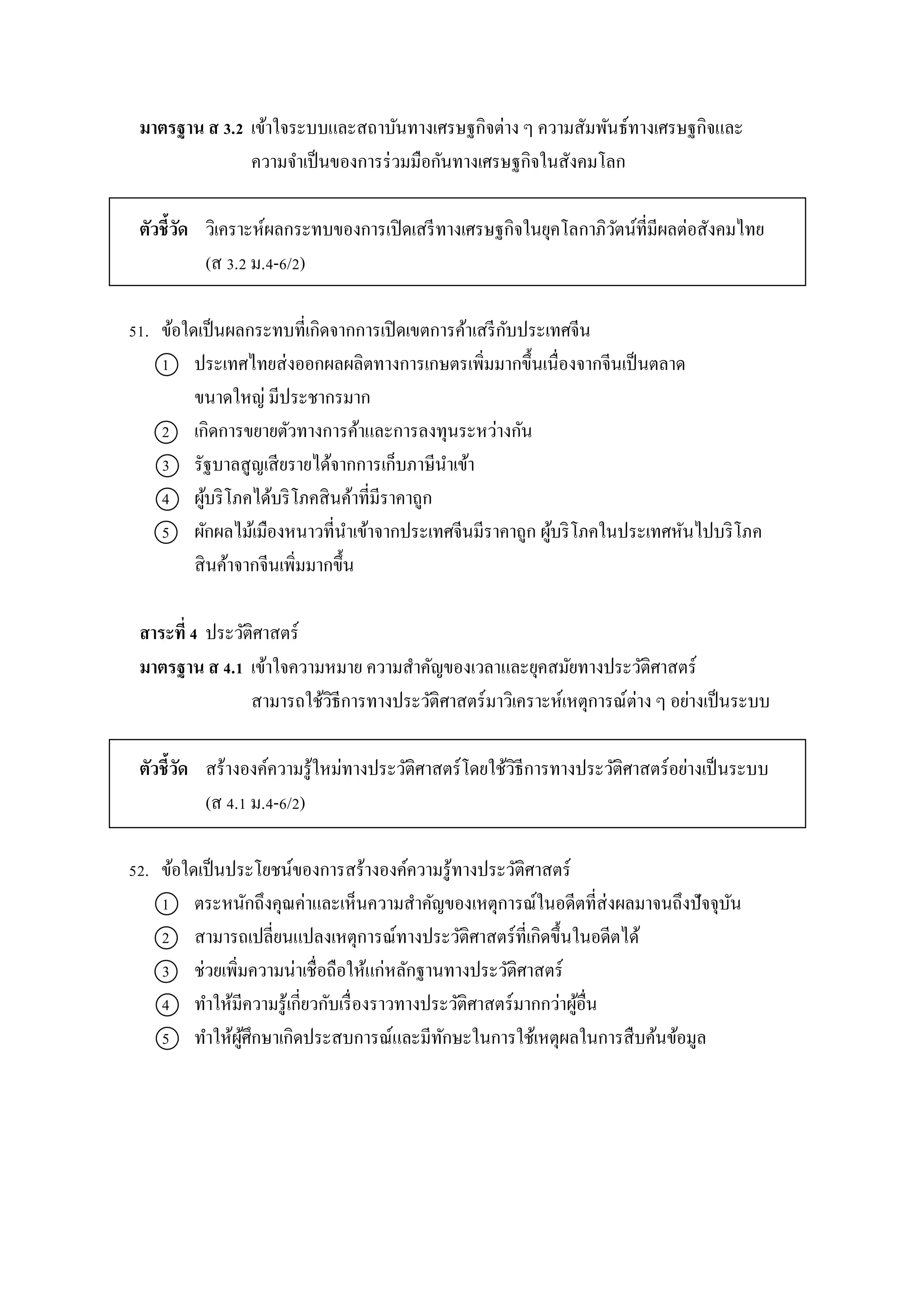 มาตรฐาน ส 3.2 เข้ำใจระบบและสถำบันทำงเศรษฐกิจต่ำง ๆ ควำมสัมพันธ์ทำงเศรษฐกิจและ
ควำมจำเป็นของกำรร่วมมือกันทำงเศรษฐกิจในสังคมโลก
ตัวชี้วัด วิเครำะห์ผลกระทบของกำรเปิดเสรีทำงเศรษฐกิจในยุคโลกำภิวัตน์ที่มีผลต่อสังคมไทย
(ส 3.2 ม.4-6/2)
51. ข้อใดเป็นผลกระทบที่เกิดจำกกำรเปิดเขตกำรค้ำเสรีกับประเทศจีน
1 ประเทศไทยส่งออกผลผลิตทำงกำรเกษตรเพิ่มมำกขึ้นเนื่องจำกจีนเป็นตลำด
ขนำดใหญ่ มีประชำกรมำก
2 เกิดกำรขยำยตัวทำงกำรค้ำและกำรลงทุนระหว่ำงกัน
3 รัฐบำลสูญเสียรำยได้จำกกำรเก็บภำษีนำเข้ำ
4 ผู้บริโภคได้บริโภคสินค้ำที่มีรำคำถูก
5 ผักผลไม้เมืองหนำวที่นำเข้ำจำกประเทศจีนมีรำคำถูก ผู้บริโภคในประเทศหันไปบริโภค
สินค้ำจำกจีนเพิ่มมำกขึ้น
สาระที่ 4 ประวัติศำสตร์
มาตรฐาน ส 4.1 เข้ำใจควำมหมำย ควำมสำคัญของเวลำและยุคสมัยทำงประวัติศำสตร์
สำมำรถใช้วิธีกำรทำงประวัติศำสตร์มำวิเครำะห์เหตุกำรณ์ต่ำง ๆ อย่ำงเป็นระบบ
ตัวชี้วัด สร้ำงองค์ควำมรู้ใหม่ทำงประวัติศำสตร์โดยใช้วิธีกำรทำงประวัติศำสตร์อย่ำงเป็นระบบ
(ส 4.1 ม.4-6/2)
52. ข้อใดเป็นประโยชน์ของกำรสร้ำงองค์ควำมรู้ทำงประวัติศำสตร์
1 ตระหนักถึงคุณค่ำและเห็นควำมสำคัญของเหตุกำรณ์ในอดีตที่ส่งผลมำจนถึงปัจจุบัน
2 สำมำรถเปลี่ยนแปลงเหตุกำรณ์ทำงประวัติศำสตร์ที่เกิดขึ้นในอดีตได้
3 ช่วยเพิ่มควำมน่ำเชื่อถือให้แก่หลักฐำนทำงประวัติศำสตร์
4 ทำให้มีควำมรู้เกี่ยวกับเรื่องรำวทำงประวัติศำสตร์มำกกว่ำผู้อื่น
5 ทำให้ผู้ศึกษำเกิดประสบกำรณ์และมีทักษะในกำรใช้เหตุผลในกำรสืบค้นข้อมูล
 