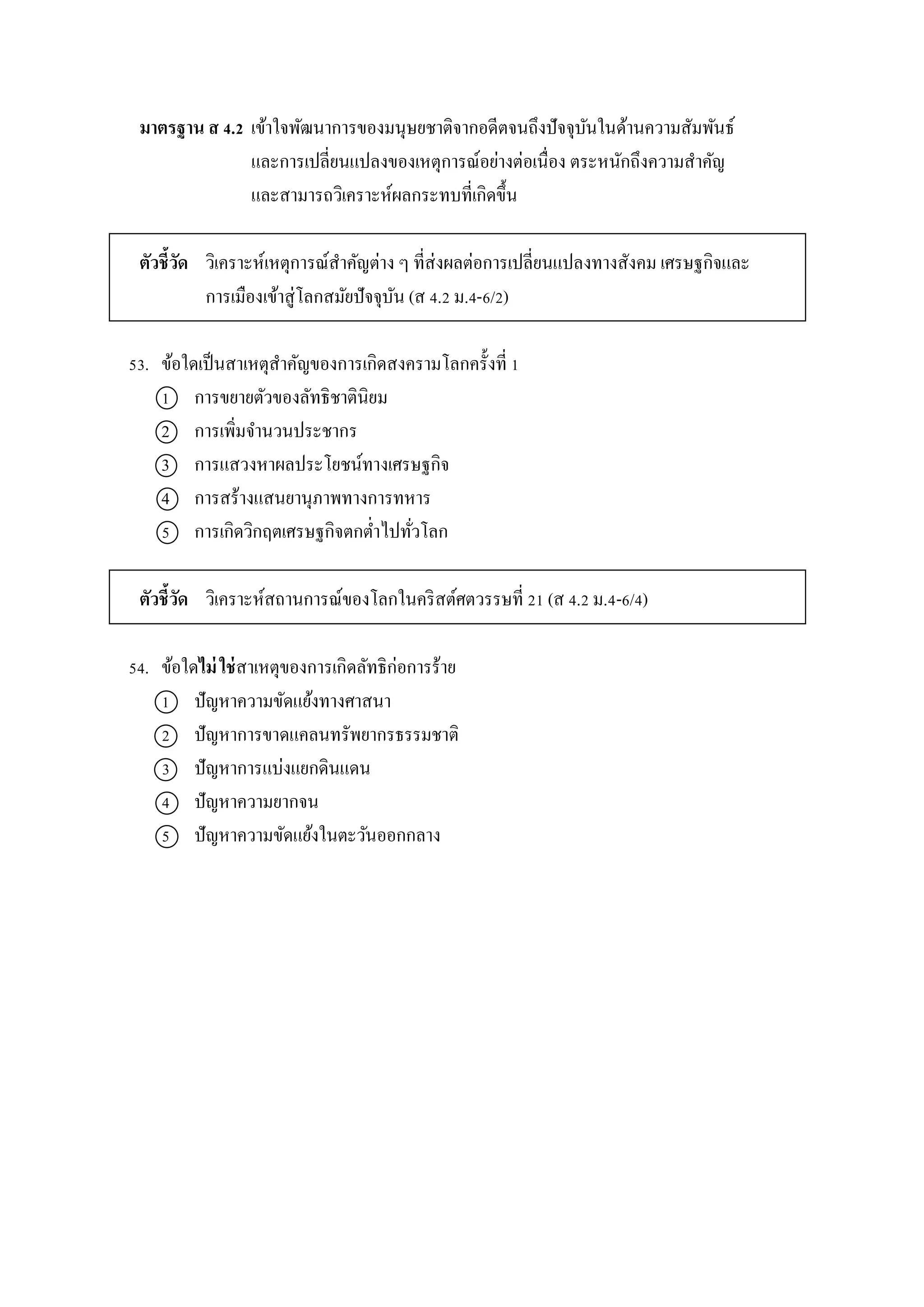 มาตรฐาน ส 4.2 เข้ำใจพัฒนำกำรของมนุษยชำติจำกอดีตจนถึงปัจจุบันในด้ำนควำมสัมพันธ์
และกำรเปลี่ยนแปลงของเหตุกำรณ์อย่ำงต่อเนื่อง ตระหนักถึงควำมสำคัญ
และสำมำรถวิเครำะห์ผลกระทบที่เกิดขึ้น
ตัวชี้วัด วิเครำะห์เหตุกำรณ์สำคัญต่ำง ๆ ที่ส่งผลต่อกำรเปลี่ยนแปลงทำงสังคม เศรษฐกิจและ
กำรเมืองเข้ำสู่โลกสมัยปัจจุบัน (ส 4.2 ม.4-6/2)
53. ข้อใดเป็นสำเหตุสำคัญของกำรเกิดสงครำมโลกครั้งที่ 1
1 กำรขยำยตัวของลัทธิชำตินิยม
2 กำรเพิ่มจำนวนประชำกร
3 กำรแสวงหำผลประโยชน์ทำงเศรษฐกิจ
4 กำรสร้ำงแสนยำนุภำพทำงกำรทหำร
5 กำรเกิดวิกฤตเศรษฐกิจตกต่ำไปทั่วโลก
ตัวชี้วัด วิเครำะห์สถำนกำรณ์ของโลกในคริสต์ศตวรรษที่ 21 (ส 4.2 ม.4-6/4)
54. ข้อใดไม่ ใช่สำเหตุของกำรเกิดลัทธิก่อกำรร้ำย
1 ปัญหำควำมขัดแย้งทำงศำสนำ
2 ปัญหำกำรขำดแคลนทรัพยำกรธรรมชำติ
3 ปัญหำกำรแบ่งแยกดินแดน
4 ปัญหำควำมยำกจน
5 ปัญหำควำมขัดแย้งในตะวันออกกลำง
 