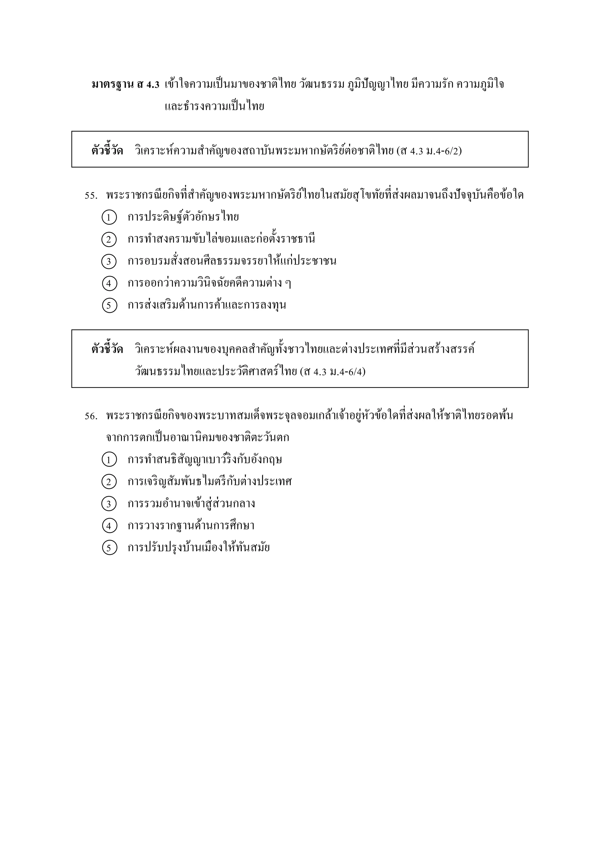 มาตรฐาน ส 4.3 เข้ำใจควำมเป็นมำของชำติไทย วัฒนธรรม ภูมิปัญญำไทย มีควำมรัก ควำมภูมิใจ
และธำรงควำมเป็นไทย
ตัวชี้วัด วิเครำะห์ควำมสำคัญของสถำบันพระมหำกษัตริย์ต่อชำติไทย (ส 4.3 ม.4-6/2)
55. พระรำชกรณียกิจที่สำคัญของพระมหำกษัตริย์ไทยในสมัยสุโขทัยที่ส่งผลมำจนถึงปัจจุบันคือข้อใด
1 กำรประดิษฐ์ตัวอักษรไทย
2 กำรทำสงครำมขับไล่ขอมและก่อตั้งรำชธำนี
3 กำรอบรมสั่งสอนศีลธรรมจรรยำให้แก่ประชำชน
4 กำรออกว่ำควำมวินิจฉัยคดีควำมต่ำง ๆ
5 กำรส่งเสริมด้ำนกำรค้ำและกำรลงทุน
ตัวชี้วัด วิเครำะห์ผลงำนของบุคคลสำคัญทั้งชำวไทยและต่ำงประเทศที่มีส่วนสร้ำงสรรค์
วัฒนธรรมไทยและประวัติศำสตร์ไทย (ส 4.3 ม.4-6/4)
56. พระรำชกรณียกิจของพระบำทสมเด็จพระจุลจอมเกล้ำเจ้ำอยู่หัวข้อใดที่ส่งผลให้ชำติไทยรอดพ้น
จำกกำรตกเป็นอำณำนิคมของชำติตะวันตก
1 กำรทำสนธิสัญญำเบำว์ริงกับอังกฤษ
2 กำรเจริญสัมพันธไมตรีกับต่ำงประเทศ
3 กำรรวมอำนำจเข้ำสู่ส่วนกลำง
4 กำรวำงรำกฐำนด้ำนกำรศึกษำ
5 กำรปรับปรุงบ้ำนเมืองให้ทันสมัย
 