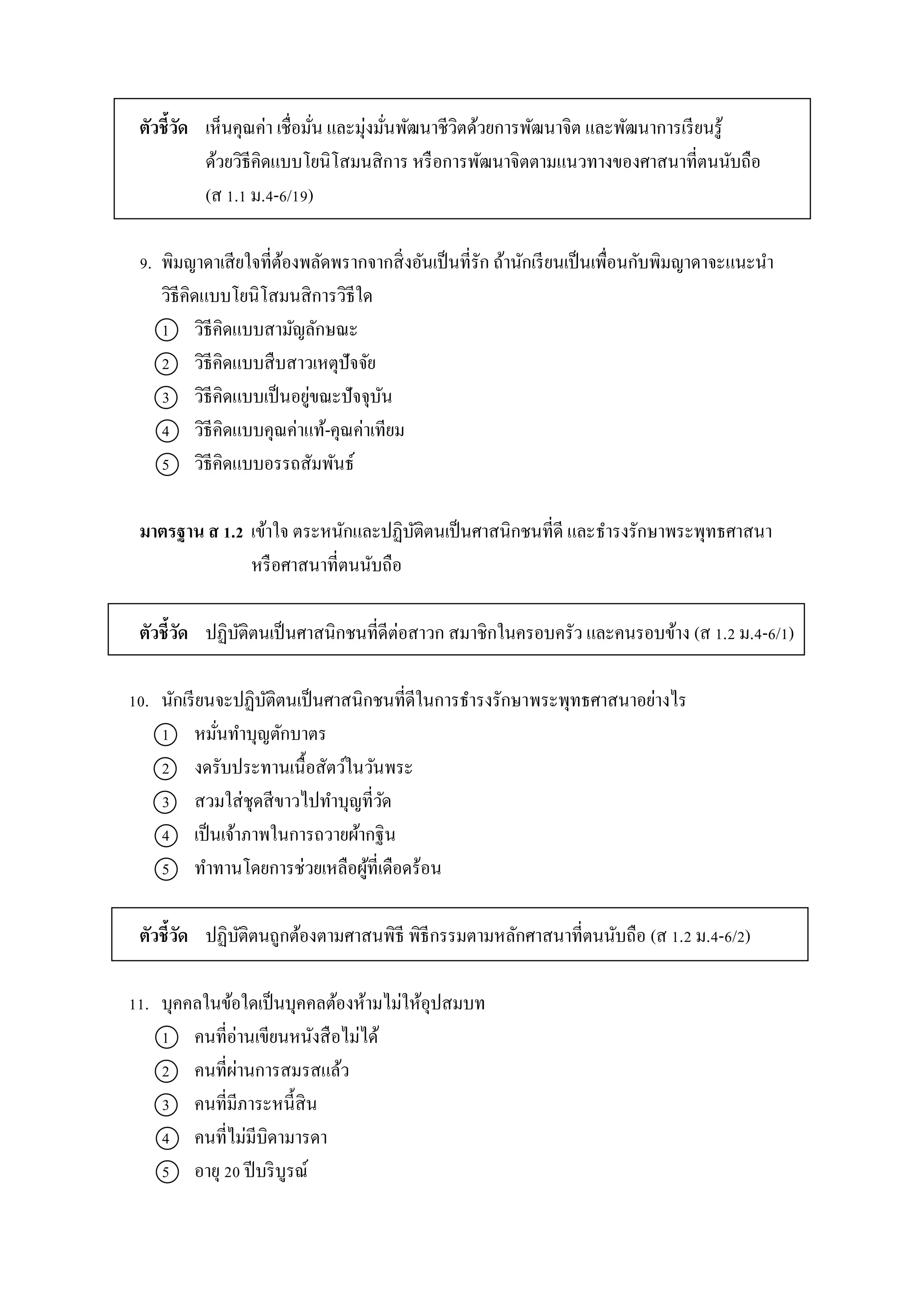 ตัวชี้วัด เห็นคุณค่ำ เชื่อมั่น และมุ่งมั่นพัฒนำชีวิตด้วยกำรพัฒนำจิต และพัฒนำกำรเรียนรู้
ด้วยวิธีคิดแบบโยนิโสมนสิกำร หรือกำรพัฒนำจิตตำมแนวทำงของศำสนำที่ตนนับถือ
(ส 1.1 ม.4-6/19)
9. พิมญำดำเสียใจที่ต้องพลัดพรำกจำกสิ่งอันเป็นที่รัก ถ้ำนักเรียนเป็นเพื่อนกับพิมญำดำจะแนะนำ
วิธีคิดแบบโยนิโสมนสิกำรวิธีใด
1 วิธีคิดแบบสำมัญลักษณะ
2 วิธีคิดแบบสืบสำวเหตุปัจจัย
3 วิธีคิดแบบเป็นอยู่ขณะปัจจุบัน
4 วิธีคิดแบบคุณค่ำแท้-คุณค่ำเทียม
5 วิธีคิดแบบอรรถสัมพันธ์
มาตรฐาน ส 1.2 เข้ำใจ ตระหนักและปฏิบัติตนเป็นศำสนิกชนที่ดี และธำรงรักษำพระพุทธศำสนำ
หรือศำสนำที่ตนนับถือ
ตัวชี้วัด ปฏิบัติตนเป็นศำสนิกชนที่ดีต่อสำวก สมำชิกในครอบครัว และคนรอบข้ำง (ส 1.2 ม.4-6/1)
10. นักเรียนจะปฏิบัติตนเป็นศำสนิกชนที่ดีในกำรธำรงรักษำพระพุทธศำสนำอย่ำงไร
1 หมั่นทำบุญตักบำตร
2 งดรับประทำนเนื้อสัตว์ในวันพระ
3 สวมใส่ชุดสีขำวไปทำบุญที่วัด
4 เป็นเจ้ำภำพในกำรถวำยผ้ำกฐิน
5 ทำทำนโดยกำรช่วยเหลือผู้ที่เดือดร้อน
ตัวชี้วัด ปฏิบัติตนถูกต้องตำมศำสนพิธี พิธีกรรมตำมหลักศำสนำที่ตนนับถือ (ส 1.2 ม.4-6/2)
11. บุคคลในข้อใดเป็นบุคคลต้องห้ำมไม่ให้อุปสมบท
1 คนที่อ่ำนเขียนหนังสือไม่ได้
2 คนที่ผ่ำนกำรสมรสแล้ว
3 คนที่มีภำระหนี้สิน
4 คนที่ไม่มีบิดำมำรดำ
5 อำยุ 20 ปีบริบูรณ์
 