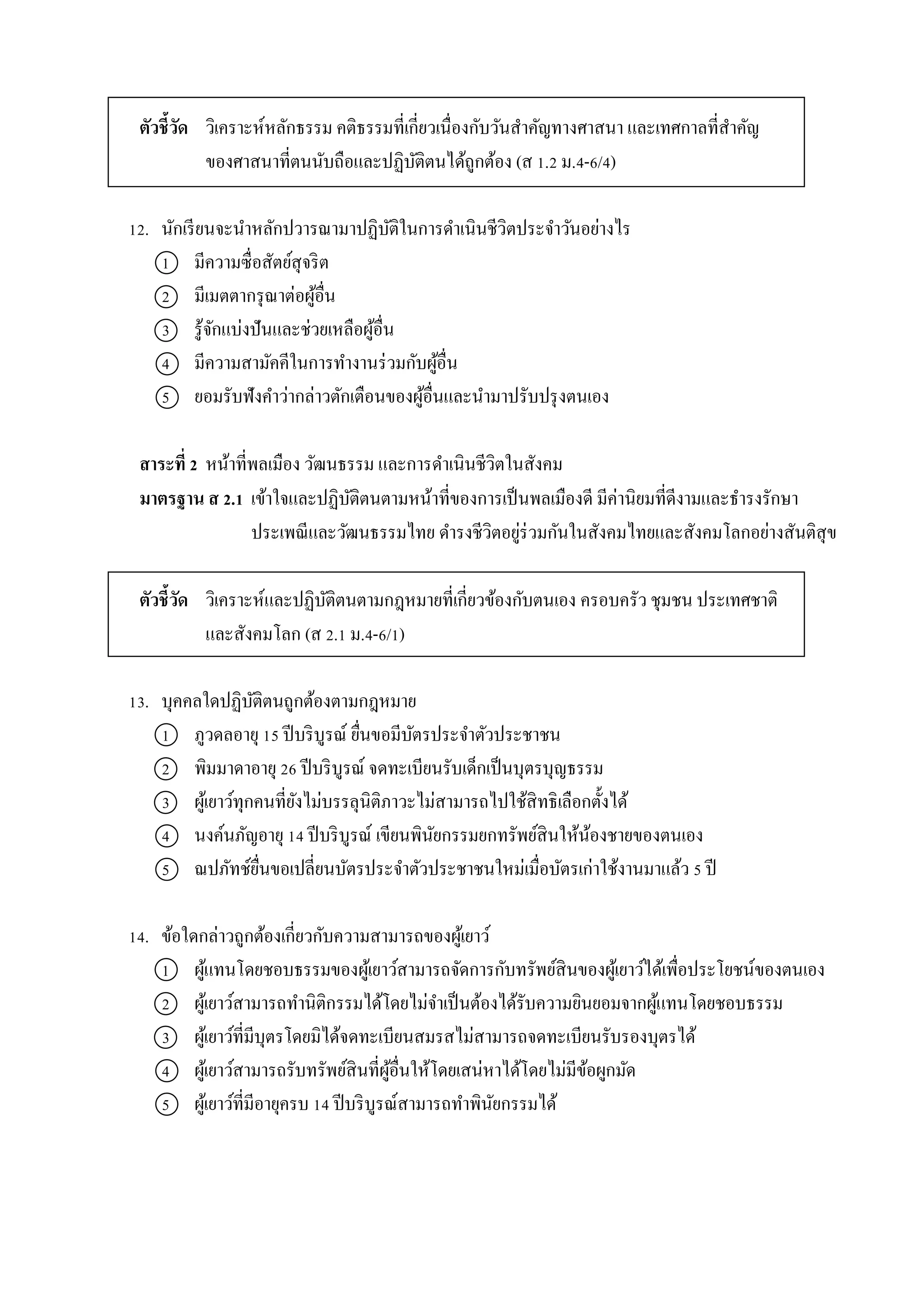 ตัวชี้วัด วิเครำะห์หลักธรรม คติธรรมที่เกี่ยวเนื่องกับวันสำคัญทำงศำสนำ และเทศกำลที่สำคัญ
ของศำสนำที่ตนนับถือและปฏิบัติตนได้ถูกต้อง (ส 1.2 ม.4-6/4)
12. นักเรียนจะนำหลักปวำรณำมำปฏิบัติในกำรดำเนินชีวิตประจำวันอย่ำงไร
1 มีควำมซื่อสัตย์สุจริต
2 มีเมตตำกรุณำต่อผู้อื่น
3 รู้จักแบ่งปันและช่วยเหลือผู้อื่น
4 มีควำมสำมัคคีในกำรทำงำนร่วมกับผู้อื่น
5 ยอมรับฟังคำว่ำกล่ำวตักเตือนของผู้อื่นและนำมำปรับปรุงตนเอง
สาระที่ 2 หน้ำที่พลเมือง วัฒนธรรม และกำรดำเนินชีวิตในสังคม
มาตรฐาน ส 2.1 เข้ำใจและปฏิบัติตนตำมหน้ำที่ของกำรเป็นพลเมืองดี มีค่ำนิยมที่ดีงำมและธำรงรักษำ
ประเพณีและวัฒนธรรมไทย ดำรงชีวิตอยู่ร่วมกันในสังคมไทยและสังคมโลกอย่ำงสันติสุข
ตัวชี้วัด วิเครำะห์และปฏิบัติตนตำมกฎหมำยที่เกี่ยวข้องกับตนเอง ครอบครัว ชุมชน ประเทศชำติ
และสังคมโลก (ส 2.1 ม.4-6/1)
13. บุคคลใดปฏิบัติตนถูกต้องตำมกฎหมำย
1 ภูวดลอำยุ 15 ปีบริบูรณ์ ยื่นขอมีบัตรประจำตัวประชำชน
2 พิมมำดำอำยุ 26 ปีบริบูรณ์ จดทะเบียนรับเด็กเป็นบุตรบุญธรรม
3 ผู้เยำว์ทุกคนที่ยังไม่บรรลุนิติภำวะไม่สำมำรถไปใช้สิทธิเลือกตั้งได้
4 นงค์นภัญอำยุ 14 ปีบริบูรณ์ เขียนพินัยกรรมยกทรัพย์สินให้น้องชำยของตนเอง
5 ณปภัทช์ยื่นขอเปลี่ยนบัตรประจำตัวประชำชนใหม่เมื่อบัตรเก่ำใช้งำนมำแล้ว 5 ปี
14. ข้อใดกล่ำวถูกต้องเกี่ยวกับควำมสำมำรถของผู้เยำว์
1 ผู้แทนโดยชอบธรรมของผู้เยำว์สำมำรถจัดกำรกับทรัพย์สินของผู้เยำว์ได้เพื่อประโยชน์ของตนเอง
2 ผู้เยำว์สำมำรถทำนิติกรรมได้โดยไม่จำเป็นต้องได้รับควำมยินยอมจำกผู้แทนโดยชอบธรรม
3 ผู้เยำว์ที่มีบุตรโดยมิได้จดทะเบียนสมรสไม่สำมำรถจดทะเบียนรับรองบุตรได้
4 ผู้เยำว์สำมำรถรับทรัพย์สินที่ผู้อื่นให้โดยเสน่หำได้โดยไม่มีข้อผูกมัด
5 ผู้เยำว์ที่มีอำยุครบ 14 ปีบริบูรณ์สำมำรถทำพินัยกรรมได้
 