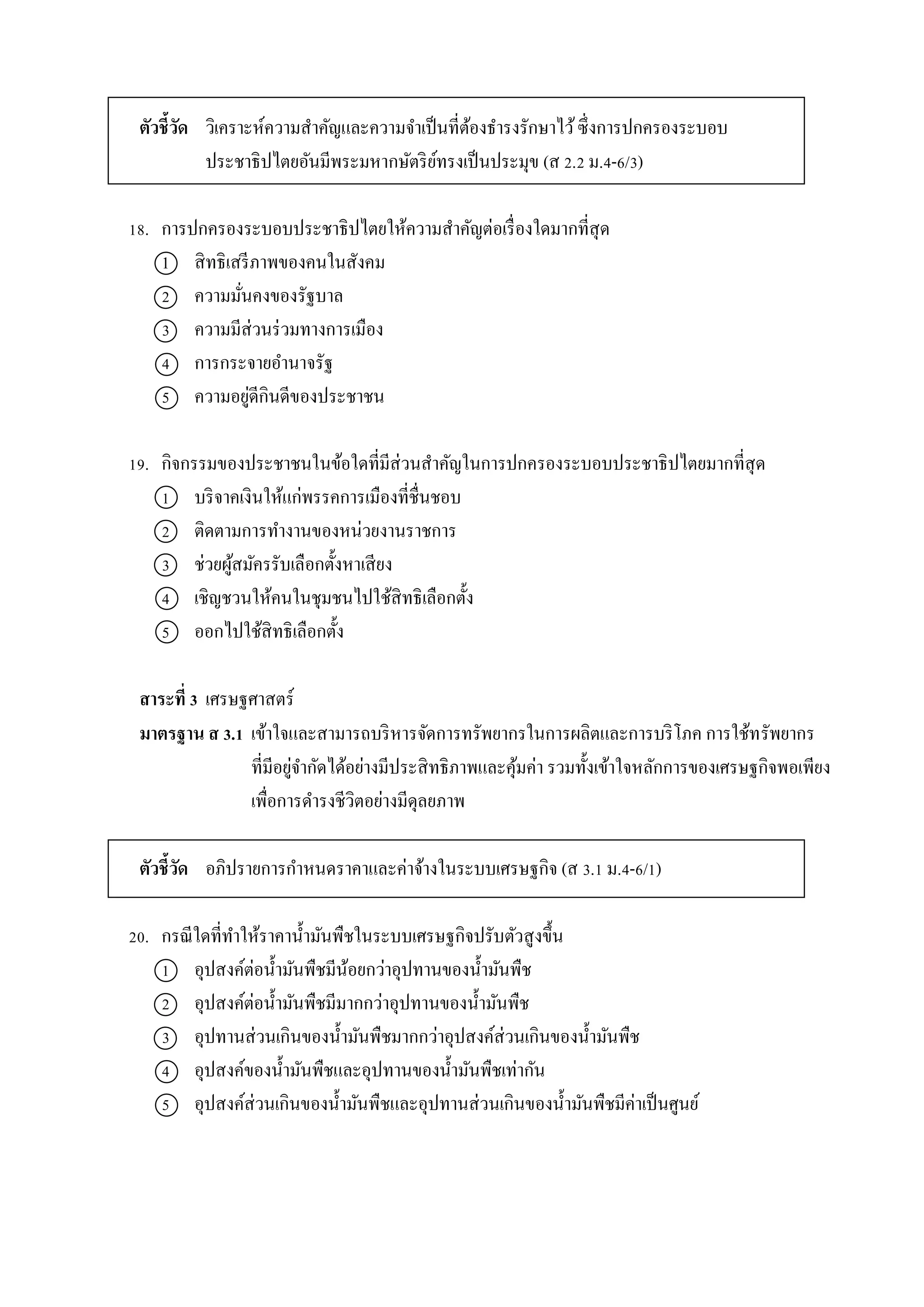 ตัวชี้วัด วิเครำะห์ควำมสำคัญและควำมจำเป็นที่ต้องธำรงรักษำไว้ซึ่งกำรปกครองระบอบ
ประชำธิปไตยอันมีพระมหำกษัตริย์ทรงเป็นประมุข (ส 2.2 ม.4-6/3)
18. กำรปกครองระบอบประชำธิปไตยให้ควำมสำคัญต่อเรื่องใดมำกที่สุด
1 สิทธิเสรีภำพของคนในสังคม
2 ควำมมั่นคงของรัฐบำล
3 ควำมมีส่วนร่วมทำงกำรเมือง
4 กำรกระจำยอำนำจรัฐ
5 ควำมอยู่ดีกินดีของประชำชน
19. กิจกรรมของประชำชนในข้อใดที่มีส่วนสำคัญในกำรปกครองระบอบประชำธิปไตยมำกที่สุด
1 บริจำคเงินให้แก่พรรคกำรเมืองที่ชื่นชอบ
2 ติดตำมกำรทำงำนของหน่วยงำนรำชกำร
3 ช่วยผู้สมัครรับเลือกตั้งหำเสียง
4 เชิญชวนให้คนในชุมชนไปใช้สิทธิเลือกตั้ง
5 ออกไปใช้สิทธิเลือกตั้ง
สาระที่ 3 เศรษฐศำสตร์
มาตรฐาน ส 3.1 เข้ำใจและสำมำรถบริหำรจัดกำรทรัพยำกรในกำรผลิตและกำรบริโภค กำรใช้ทรัพยำกร
ที่มีอยู่จำกัดได้อย่ำงมีประสิทธิภำพและคุ้มค่ำ รวมทั้งเข้ำใจหลักกำรของเศรษฐกิจพอเพียง
เพื่อกำรดำรงชีวิตอย่ำงมีดุลยภำพ
ตัวชี้วัด อภิปรำยกำรกำหนดรำคำและค่ำจ้ำงในระบบเศรษฐกิจ (ส 3.1 ม.4-6/1)
20. กรณีใดที่ทำให้รำคำน้ำมันพืชในระบบเศรษฐกิจปรับตัวสูงขึ้น
1 อุปสงค์ต่อน้ำมันพืชมีน้อยกว่ำอุปทำนของน้ำมันพืช
2 อุปสงค์ต่อน้ำมันพืชมีมำกกว่ำอุปทำนของน้ำมันพืช
3 อุปทำนส่วนเกินของน้ำมันพืชมำกกว่ำอุปสงค์ส่วนเกินของน้ำมันพืช
4 อุปสงค์ของน้ำมันพืชและอุปทำนของน้ำมันพืชเท่ำกัน
5 อุปสงค์ส่วนเกินของน้ำมันพืชและอุปทำนส่วนเกินของน้ำมันพืชมีค่ำเป็นศูนย์
 