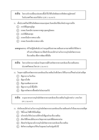 ตัวชี้วัด วิเครำะห์กำรเปลี่ยนแปลงของพื้นที่ ซึ่งได้รับอิทธิพลจำกปัจจัยทำงภูมิศำสตร์
ในประเทศไทย และทวีปต่ำง ๆ (ส 5.1 ม.4-6/3)
31. เมื่อประเทศไทยได้รับอิทธิพลจำกลมมรสุมตะวันตกเฉียงใต้จะเกิดปรำกฏกำรณ์ใด
1 ภำคใต้มีอุณหภูมิสูง
2 ภำคตะวันตกมีควำมกดอำกำศสูง อุณหภูมิลดลง
3 ภำคใต้มีฝนตกชุก
4 ภำคเหนือมีอำกำศหนำวเย็น
5 ภำคตะวันออกมีอำกำศหนำวเย็น
มาตรฐาน ส 5.2 เข้ำใจปฏิสัมพันธ์ระหว่ำงมนุษย์กับสภำพแวดล้อมทำงกำยภำพที่ก่อให้เกิดกำร
สร้ำงสรรค์วัฒนธรรม มีจิตสำนึกและมีส่วนร่วมในกำรอนุรักษ์ทรัพยำกรและ
สิ่งแวดล้อม เพื่อกำรพัฒนำที่ยั่งยืน
ตัวชี้วัด วิเครำะห์สถำนกำรณ์และวิกฤตกำรณ์ด้ำนทรัพยำกรธรรมชำติและสิ่งแวดล้อมของ
ประเทศไทยและโลก (ส 5.2 ม.4-6/1)
32. วิกฤตกำรณ์ด้ำนทรัพยำกรธรรมชำติและสิ่งแวดล้อมในข้อใดควรได้รับกำรแก้ไขอย่ำงเร่งด่วนที่สุด
1 ปัญหำภำวะโลกร้อน
2 ปัญหำน้ำเสีย
3 ปัญหำมลพิษทำงอำกำศ
4 ปัญหำกำรรุกล้ำพื้นที่ป่ำ
5 ปัญหำทรัพยำกรเชื้อเพลิงกำลังจะหมดไป
ตัวชี้วัด ระบุแนวทำงกำรอนุรักษ์ทรัพยำกรธรรมชำติและสิ่งแวดล้อมในภูมิภำคต่ำง ๆ ของโลก
(ส 5.2 ม.4-6/3)
33. นักเรียนจะมีส่วนร่วมในกำรอนุรักษ์ทรัพยำกรธรรมชำติและสิ่งแวดล้อมอย่ำงไรจึงจะเหมำะสมที่สุด
1 ใช้น้ำและไฟฟ้ำให้น้อยที่สุด
2 บริจำคเงินให้หน่วยงำนที่ทำหน้ำที่ดูแลรักษำสิ่งแวดล้อม
3 เลือกใช้สิ่งของที่ทำมำจำกวัสดุจำกธรรมชำติที่ย่อยสลำยง่ำย
4 เขียนคำขวัญรณรงค์กำรอนุรักษ์ทรัพยำกรธรรมชำติและสิ่งแวดล้อม
5 จัดกิจกรรมเชิญชวนให้คนในชุมชนร่วมกันปลูกต้นไม้
 
