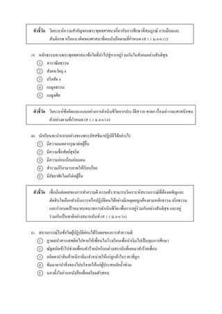 ตัวชี้วัด วิเครำะห์ควำมสำคัญของพระพุทธศำสนำเกี่ยวกับกำรศึกษำที่สมบูรณ์ กำรเมืองและ
สันติภำพ หรือแนวคิดของศำสนำที่ตนนับถือตำมที่กำหนด (ส 1.1 ม.4-6/12)
39. หลักธรรมทำงพระพุทธศำสนำข้อใดที่นำไปสู่กำรอยู่ร่วมกันในสังคมอย่ำงสันติสุข
1 สำรำณียธรรม
2 สังคหวัตถุ 4
3 อริยสัจ 4
4 เบญจธรรม
5 เบญจศีล
ตัวชี้วัด วิเครำะห์ข้อคิดและแบบอย่ำงกำรดำเนินชีวิตจำกประวัติสำวก ชำดก เรื่องเล่ำ และศำสนิกชน
ตัวอย่ำงตำมที่กำหนด (ส 1.1 ม.4-6/14)
40. นักเรียนจะนำแบบอย่ำงของพระอัสสชิมำปฏิบัติได้อย่ำงไร
1 มีควำมเมตตำกรุณำต่อผู้อื่น
2 มีควำมซื่อสัตย์สุจริต
3 มีควำมอ่อนน้อมถ่อมตน
4 สำรวมกิริยำมำรยำทให้เรียบร้อย
5 มีอัธยำศัยไมตรีต่อผู้อื่น
ตัวชี้วัด เชื่อมั่นต่อผลของกำรทำควำมดี ควำมชั่ว สำมำรถวิเครำะห์สถำนกำรณ์ที่ต้องเผชิญและ
ตัดสินใจเลือกดำเนินกำรหรือปฏิบัติตนได้อย่ำงมีเหตุผลถูกต้องตำมหลักธรรม จริยธรรม
และกำหนดเป้ ำหมำยบทบำทกำรดำเนินชีวิต เพื่อกำรอยู่ร่วมกันอย่ำงสันติสุข และอยู่
ร่วมกันเป็นชำติอย่ำงสมำนฉันท์ (ส 1.1 ม.4-6/16)
41. สถำนกำรณ์ในข้อใดผู้ปฏิบัติย่อมได้รับผลของกำรทำควำมดี
1 ภูวดลนำสำรเสพติดไปขำยให้เพื่อนในโรงเรียนเพื่อนำเงินไปเป็นทุนกำรศึกษำ
2 ณัฐดนัยเข้ำไปช่วยเพื่อนทำร้ำยนักเรียนต่ำงสถำบันที่เคยมำทำร้ำยเพื่อน
3 ลลิตตำนำสินค้ำหนีภำษีมำจำหน่ำยให้แก่ลูกค้ำในรำคำที่ถูก
4 พิมมำดำนำสิ่งของไปบริจำคให้แก่ผู้ประสบภัยน้ำท่วม
5 นภำตั้งใจอ่ำนหนังสือเพื่อเตรียมตัวสอบ
 