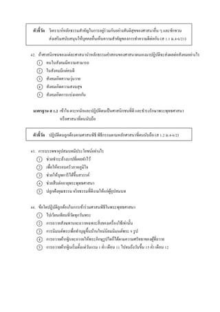 ตัวชี้วัด วิเครำะห์หลักธรรมสำคัญในกำรอยู่ร่วมกันอย่ำงสันติสุขของศำสนำอื่น ๆ และชักชวน
ส่งเสริมสนับสนุนให้บุคคลอื่นเห็นควำมสำคัญของกำรทำควำมดีต่อกัน (ส 1.1 ม.4-6/21)
42. ถ้ำศำสนิกชนของแต่ละศำสนำนำหลักธรรมคำสอนของศำสนำตนเองมำปฏิบัติจะส่งผลต่อสังคมอย่ำงไร
1 คนในสังคมมีควำมสำมำรถ
2 ในสังคมมีแต่คนดี
3 สังคมเกิดควำมวุ่นวำย
4 สังคมเกิดควำมสงบสุข
5 สังคมเกิดกำรแบ่งแยกกัน
มาตรฐาน ส 1.2 เข้ำใจ ตระหนักและปฏิบัติตนเป็นศำสนิกชนที่ดี และธำรงรักษำพระพุทธศำสนำ
หรือศำสนำที่ตนนับถือ
ตัวชี้วัด ปฏิบัติตนถูกต้องตำมศำสนพิธี พิธีกรรมตำมหลักศำสนำที่ตนนับถือ (ส 1.2 ม.4-6/2)
43. กำรบรรพชำอุปสมบทมีประโยชน์อย่ำงไร
1 ช่วยชำระล้ำงบำปที่เคยทำไว้
2 เพื่อให้ครอบครัวภำคภูมิใจ
3 ช่วยให้บุพกำรีได้ขึ้นสวรรค์
4 ช่วยสืบต่ออำยุพระพุทธศำสนำ
5 ปลูกฝังคุณธรรม จริยธรรมที่ดีงำมให้แก่ผู้อุปสมบท
44. ข้อใดปฏิบัติถูกต้องในกำรเข้ำร่วมศำสนพิธีในพระพุทธศำสนำ
1 ไปเวียนเทียนที่วัดทุกวันพระ
2 กำรถวำยสังฆทำนจะถวำยเฉพำะสิ่งของเครื่องใช้เท่ำนั้น
3 กำรนิมนต์พระเพื่อทำบุญขึ้นบ้ำนใหม่นิยมนิมนต์พระ 9 รูป
4 กำรถวำยผ้ำกฐินจะถวำยให้พระภิกษุรูปใดก็ได้ตำมควำมศรัทธำของผู้ที่ถวำย
5 กำรถวำยผ้ำกฐินเริ่มตั้งแต่วันแรม 1 ค่ำ เดือน 11 ไปจนถึงวันขึ้น 15 ค่ำ เดือน 12
 