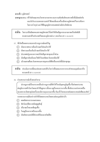 สาระที่ 5 ภูมิศำสตร์
มาตรฐาน ส 5.1 เข้ำใจลักษณะของโลกทำงกำยภำพ และควำมสัมพันธ์ของสรรพสิ่งซึ่งมีผลต่อกัน
และกันในระบบของธรรมชำติ ใช้แผนที่และเครื่องมือทำงภูมิศำสตร์ในกำรค้นหำ
วิเครำะห์ สรุป และใช้ข้อมูลภูมิสำรสนเทศอย่ำงมีประสิทธิภำพ
ตัวชี้วัด วิเครำะห์อิทธิพลของสภำพภูมิศำสตร์ ซึ่งทำให้เกิดปัญหำทำงกำยภำพหรือภัยพิบัติ
ทำงธรรมชำติในประเทศไทยและภูมิภำคต่ำง ๆ ของโลก (ส 5.1 ม.4-6/2)
57. ข้อใดเป็นผลกระทบจำกปรำกฏกำรณ์เอลนีโญ
1 เกิดอำกำศหนำวเย็นบริเวณทวีปอเมริกำใต้
2 เกิดควำมแห้งแล้งบริเวณทวีปอเมริกำใต้
3 ประเทศเปรูและเอกวำดอร์เกิดปัญหำพำยุและน้ำท่วม
4 เกิดปัญหำภัยแล้งและไฟป่ำในเอเชียตะวันออกเฉียงใต้
5 บริเวณชำยฝั่งตะวันตกของมหำสมุทรแปซิฟิกเป็นแหล่งที่มีปลำชุกชุม
ตัวชี้วัด ประเมินกำรเปลี่ยนแปลงธรรมชำติในโลกว่ำเป็นผลมำจำกกำรกระทำของมนุษย์และหรือ
ธรรมชำติ (ส 5.1 ม.4-6/4)
58. อ่ำนสถำนกำรณ์แล้วตอบคำถำม
ปรำกฏกำรณ์เรือนกระจกเป็นปรำกฏกำรณ์ที่ทำให้โลกมีอุณหภูมิสูงขึ้น ซึ่งส่งผลกระทบ
ต่อภูมิอำกำศทั่วโลกโดยจะทำให้ฤดูหนำวสั้นลง ฤดูร้อนจะยำวนำนขึ้น พื้นดินบำงแห่งกลำยเป็น
ทะเลทรำย เกิดพำยุบ่อยครั้งและมีควำมรุนแรงมำกขึ้น หิมะขั้วโลกละลำยส่งผลกระทบต่อพืชและสัตว์
จำกสถำนกำรณ์ดังกล่ำวก่อให้เกิดผลกระทบโดยตรงต่อมนุษย์อย่ำงไร
1 ผลผลิตทำงกำรเกษตรลดลง
2 สัตว์และพืชบำงชนิดสูญพันธุ์
3 ปริมำณน้ำทะเลเพิ่มสูงขึ้น
4 ในฤดูร้อนอำกำศร้อนมำกขึ้น
5 เกิดภัยธรรมชำติที่ทำลำยชีวิตและทรัพย์สิน
 