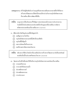 มาตรฐาน ส 5.2 เข้ำใจปฏิสัมพันธ์ระหว่ำงมนุษย์กับสภำพแวดล้อมทำงกำยภำพที่ก่อให้เกิดกำร
สร้ำงสรรค์วัฒนธรรม มีจิตสำนึกและมีส่วนร่วมในกำรอนุรักษ์ทรัพยำกรและ
สิ่งแวดล้อม เพื่อกำรพัฒนำที่ยั่งยืน
ตัวชี้วัด ระบุมำตรกำรป้ องกันและแก้ไขปัญหำ บทบำทขององค์กำรและกำรประสำนควำม
ร่วมมือทั้งในประเทศและนอกประเทศเกี่ยวกับกฎหมำยสิ่งแวดล้อม กำรจัดกำร
ทรัพยำกรธรรมชำติและสิ่งแวดล้อม (ส 5.2 ม.4-6/2)
59. พิธีสำรเกียวโตมีวัตถุประสงค์ที่สำคัญอย่ำงไร
1 ลดปัญหำภำวะโลกร้อน
2 อนุรักษ์ทรัพยำกรธรรมชำติทั้งสัตว์ป่ำและพืชป่ำ
3 อนุรักษ์พื้นที่ชุ่มน้ำ
4 ลดกำรปล่อยแก๊สเรือนกระจก
5 ลดปริมำณสำรพิษจำกขยะอันตรำย
ตัวชี้วัด อธิบำยกำรใช้ประโยชน์จำกสิ่งแวดล้อมในกำรสร้ำงสรรค์วัฒนธรรม อันเป็นเอกลักษณ์
ของท้องถิ่นทั้งในประเทศไทยและโลก (ส 5.2 ม.4-6/4)
60. วัฒนธรรมในข้อใดที่แสดงให้เห็นถึงกำรอนุรักษ์ทรัพยำกรธรรมชำติและสิ่งแวดล้อม
1 กำรลอยเรือชำวเล
2 กำรบวชป่ำสืบชะตำแม่น้ำ
3 ประเพณีสงกรำนต์
4 ประเพณีลอยกระทง
5 กำรแห่นำงแมว
 