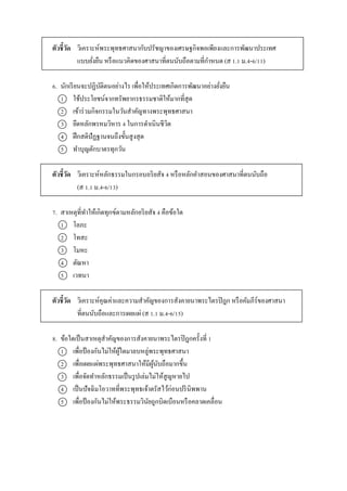 ตัวชี้วัด วิเครำะห์พระพุทธศำสนำกับปรัชญำของเศรษฐกิจพอเพียงและกำรพัฒนำประเทศ
แบบยั่งยืน หรือแนวคิดของศำสนำที่ตนนับถือตำมที่กำหนด (ส 1.1 ม.4-6/11)
6. นักเรียนจะปฏิบัติตนอย่ำงไร เพื่อให้ประเทศเกิดกำรพัฒนำอย่ำงยั่งยืน
1 ใช้ประโยชน์จำกทรัพยำกรธรรมชำติให้มำกที่สุด
2 เข้ำร่วมกิจกรรมในวันสำคัญทำงพระพุทธศำสนำ
3 ยึดหลักพรหมวิหำร 4 ในกำรดำเนินชีวิต
4 ฝึกสติปัฏฐำนจนถึงขั้นสูงสุด
5 ทำบุญตักบำตรทุกวัน
ตัวชี้วัด วิเครำะห์หลักธรรมในกรอบอริยสัจ 4 หรือหลักคำสอนของศำสนำที่ตนนับถือ
(ส 1.1 ม.4-6/13)
7. สำเหตุที่ทำให้เกิดทุกข์ตำมหลักอริยสัจ 4 คือข้อใด
1 โลภะ
2 โทสะ
3 โมหะ
4 ตัณหำ
5 เวทนำ
ตัวชี้วัด วิเครำะห์คุณค่ำและควำมสำคัญของกำรสังคำยนำพระไตรปิฎก หรือคัมภีร์ของศำสนำ
ที่ตนนับถือและกำรเผยแผ่ (ส 1.1 ม.4-6/15)
8. ข้อใดเป็นสำเหตุสำคัญของกำรสังคำยนำพระไตรปิฎกครั้งที่ 1
1 เพื่อป้ องกันไม่ให้ผู้ใดมำลบหลู่พระพุทธศำสนำ
2 เพื่อเผยแผ่พระพุทธศำสนำให้มีผู้นับถือมำกขึ้น
3 เพื่อจัดทำหลักธรรมเป็นรูปเล่มไม่ให้สูญหำยไป
4 เป็นปัจฉิมโอวำทที่พระพุทธเจ้ำตรัสไว้ก่อนปรินิพพำน
5 เพื่อป้ องกันไม่ให้พระธรรมวินัยถูกบิดเบือนหรือคลำดเคลื่อน
 