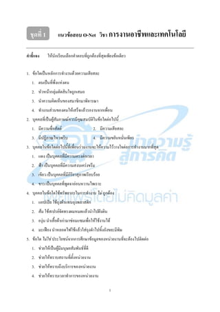 1
ชุดที่ 1 แนวข้อสอบ O-Net วิชา การงานอาชีพและเทคโนโลยี
คาชี้แจง ให๎นักเรียนเลือกคาตอบที่ถูกต๎องที่สุดเพียงข๎อเดียว
1. ข๎อใดเป็นหลักการทางานด๎วยความเสียสละ
1. ตนเป็นที่พึ่งแหํงตน
2. หัวหน๎ากลุํมตัดสินใจถูกเสมอ
3. นาความคิดเห็นของสมาชิกมาพิจารณา
4. ทางานสํวนของตนให๎เสร็จแล๎วรองานจากเพื่อน
2. บุคคลที่เป็นผู๎สัมภาษณ๑ควรมีคุณสมบัติในข๎อใดตํอไปนี้
1. มีความซื่อสัตย๑ 2. มีความเสียสละ
3. มีปฏิภาณไหวพริบ 4. มีความขยันหมั่นเพียร
3. บุคคลในข๎อใดตํอไปนี้ที่เพื่อนรํวมงานจะให๎ความไว๎วางใจตํอการทางานมากที่สุด
1. แดง เป็นบุคคลที่มีความตรงตํอเวลา
2. ฟ้า เป็นบุคคลที่มีความสงบเครํงขรึม
3. เขียว เป็นบุคคลที่มีกิริยาสุภาพเรียบร๎อย
4. ขาว เป็นบุคคลที่พูดจาอํอนหวานไพเราะ
4. บุคคลในข๎อใดใช๎ทรัพยากรในการทางาน ไม่ ถูกต๎อง
1. แอปเปิล ใช๎ถุงผ๎าแทนถุงพลาสติก
2. ส๎ม ใช๎สเปรย๑จัดทรงผมหมดแล๎วนาไปฝังดิน
3. องุํน นาเสื้อผ๎าเกํามาซํอมแซมเพื่อให๎ใช๎งานได๎
4. มะเฟือง นาหลอดไฟใช๎แล๎วใสํถุงดาไปทิ้งถังขยะมีพิษ
5. ข๎อใด ไม่ใช่ ประโยชน๑จากการศึกษาข๎อมูลของหนํวยงานที่จะต๎องไปติดตํอ
1. ชํวยให๎เป็นผู๎มีมนุษยสัมพันธ๑ที่ดี
2. ชํวยให๎ทราบสถานที่ตั้งหนํวยงาน
3. ชํวยให๎ทราบถึงบริการของหนํวยงาน
4. ชํวยให๎ทราบเวลาทาการของหนํวยงาน
 