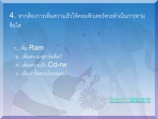 4. หากต้องการเพิ่มความเร็วให้คอมพิวเตอร์ควรดาเนินการตาม 
ข้อใด 
ก. เพิ่ม Ram 
ข. เพิ่มความจุฮาร์ดดีสก์ 
ค. เพิ่มความเร็ว Cd-rw 
ง. เพิ่มการ์ดคอนโทรลเลอร์ 
 