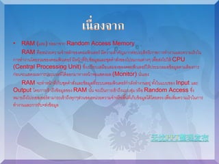 • RAM (แรม) ย่อมาจาก Random Access Memory 
RAM คือหน่วยความจาหลักของคอมพิวเตอร์ มีความสาคัญมากต่อประสิทธิภาพการทางานและความเร็วใน 
การทางานโดยรวมของคอมพิวเตอร์ มีหน้าที่รับข้อมูลและชุดคาสงั่ของโปรแกรมต่างๆ เพื่อส่งไปให้ CPU 
(Central Processing Unit) ซึ่งเปรียบเสมือนสมองของคอมพิวเตอร์ให้ประมวลผลข้อมูลตามต้องการ 
ก่อนจะแสดงผลการประมวลที่ได้ออกมาทางหน้าจอแสดงผล (Monitor) นั่นเอง 
RAM จะทาหน้าที่เก็บชุดคาสงั่และข้อมูลที่ระบบคอมพิวเตอร์กาลังทางานอยู่ ทัง้ในแบบของ Input และ 
Output โดยการเข้าถึงข้อมูลของ RAM นัน้ จะเป็นการเข้าถึงแบบสุ่ม หรือ Random Access ซงึ่ 
หมายถึงโปรเซสเซอร์สามารถเข้าถึงทุกๆส่วนของหน่วยความจาหรือพืน้ที่เก็บข้อมูลได้โดยตรง เพื่อเพิ่มความเร็วในการ 
ทางานและการรับ-ส่งข้อมูล 
 